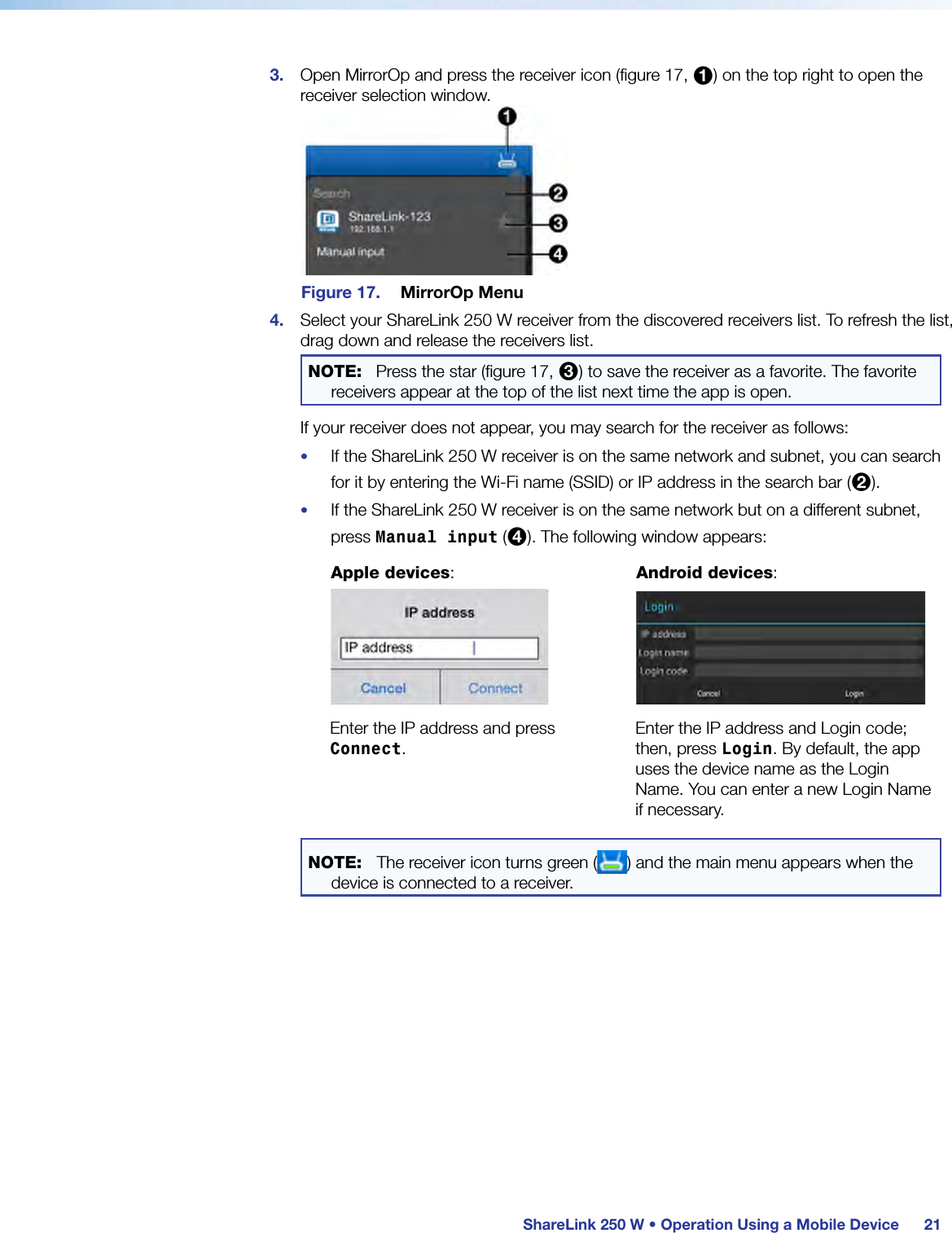  ShareLink 250 W • Operation Using a Mobile Device 213.  Open MirrorOp and press the receiver icon (figure 17, 1) on the top right to open the receiver selection window.Figure 17.  MirrorOp Menu4.  Select your ShareLink 250 W receiver from the discovered receivers list. To refresh the list, drag down and release the receivers list.NOTE:   Press the star (figure 17, 3) to save the receiver as a favorite. The favorite receivers appear at the top of the list next time the app is open.If your receiver does not appear, you may search for the receiver as follows:•  If the ShareLink 250 W receiver is on the same network and subnet, you can search for it by entering the Wi-Fi name (SSID) or IP address in the search bar (2).•  If the ShareLink 250 W receiver is on the same network but on a different subnet, press Manual input (4). The following window appears:Apple devices:   Android devices:   Enter the IP address and press Connect.Enter the IP address and Login code; then, press Login. By default, the app uses the device name as the Login Name. You can enter a new Login Name if necessary.NOTE:  The receiver icon turns green ( ) and the main menu appears when the device is connected to a receiver.