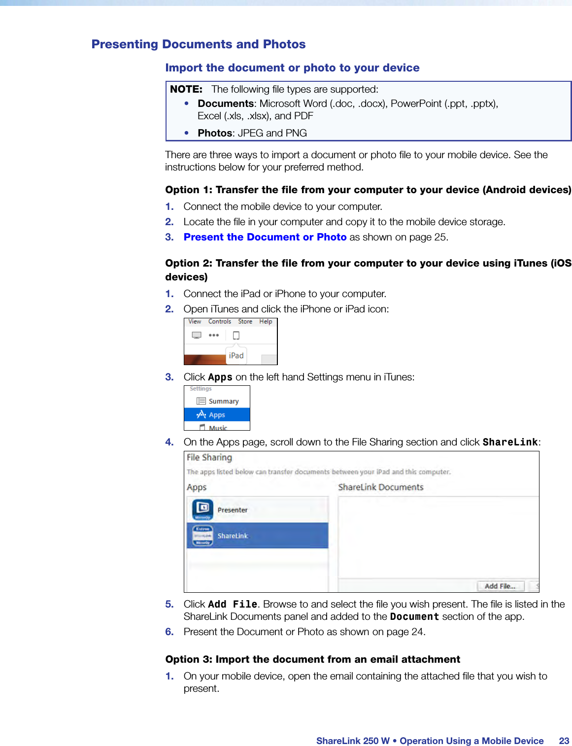  ShareLink 250 W • Operation Using a Mobile Device 23Presenting Documents and PhotosImport the document or photo to your deviceNOTE:  The following file types are supported:•  Documents: Microsoft Word (.doc, .docx), PowerPoint (.ppt, .pptx),  Excel (.xls, .xlsx), and PDF•  Photos: JPEG and PNGThere are three ways to import a document or photo file to your mobile device. See the instructions below for your preferred method.Option 1: Transfer the file from your computer to your device (Android devices)1.  Connect the mobile device to your computer.2.  Locate the file in your computer and copy it to the mobile device storage.3.  Present the Document or Photo as shown on page 25.Option 2: Transfer the file from your computer to your device using iTunes (iOS devices)1.  Connect the iPad or iPhone to your computer.2.  Open iTunes and click the iPhone or iPad icon:3.  Click Apps on the left hand Settings menu in iTunes:4.  On the Apps page, scroll down to the File Sharing section and click ShareLink:5.  Click Add File. Browse to and select the file you wish present. The file is listed in the ShareLink Documents panel and added to the Document section of the app.6.  Present the Document or Photo as shown on page 24.Option 3: Import the document from an email attachment1.  On your mobile device, open the email containing the attached file that you wish to present.