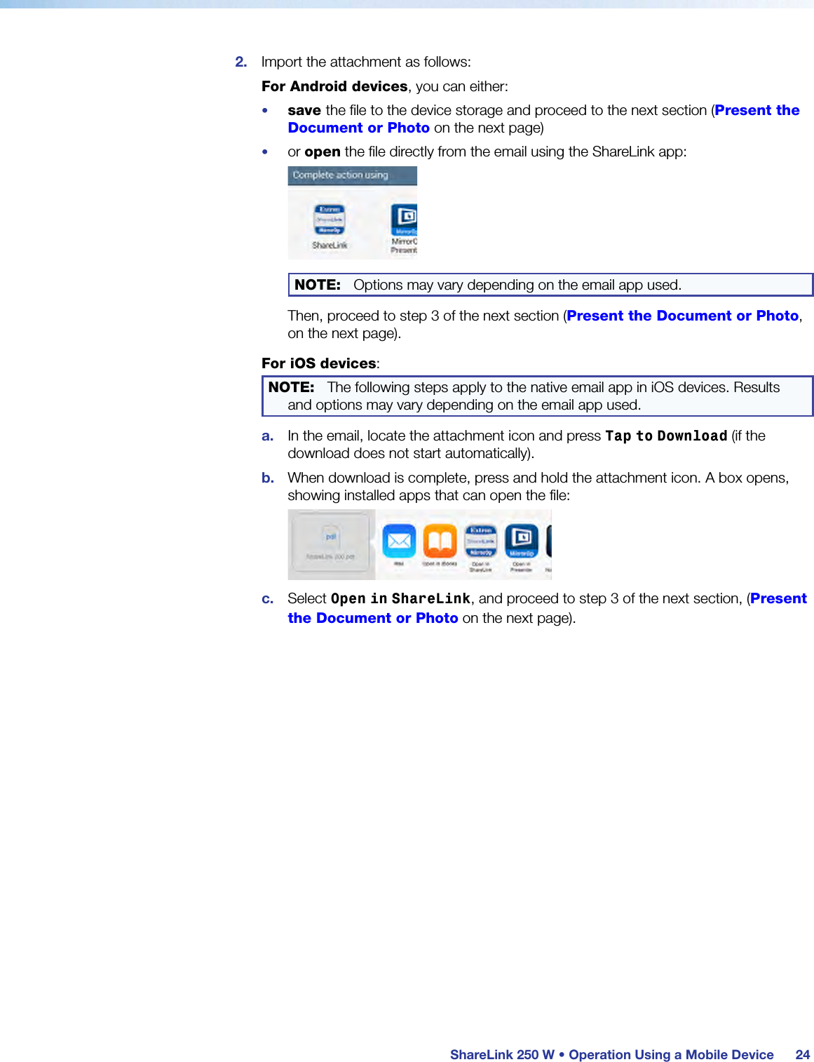  ShareLink 250 W • Operation Using a Mobile Device 242.  Import the attachment as follows:For Android devices, you can either:•  save the file to the device storage and proceed to the next section (Present the Document or Photo on the next page)•  or open the file directly from the email using the ShareLink app:NOTE:  Options may vary depending on the email app used.Then, proceed to step 3 of the next section (Present the Document or Photo, on the next page).For iOS devices:NOTE:  The following steps apply to the native email app in iOS devices. Results and options may vary depending on the email app used.a.  In the email, locate the attachment icon and press Tap to Download (if the download does not start automatically).b.  When download is complete, press and hold the attachment icon. A box opens, showing installed apps that can open the file:c.  Select Open in ShareLink, and proceed to step 3 of the next section, (Present the Document or Photo on the next page).