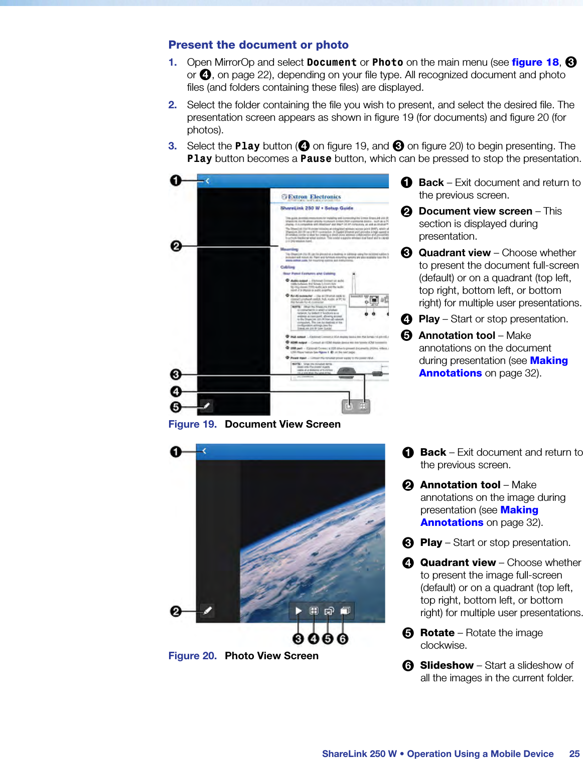  ShareLink 250 W • Operation Using a Mobile Device 25Present the document or photo1.  Open MirrorOp and select Document or Photo on the main menu (see figure 18, 3 or 4, on page 22), depending on your file type. All recognized document and photo files (and folders containing these files) are displayed.2.  Select the folder containing the file you wish to present, and select the desired file. The presentation screen appears as shown in figure 19 (for documents) and figure 20 (for photos).3.  Select the Play button (4 on figure 19, and 3 on figure 20) to begin presenting. The Play button becomes a Pause button, which can be pressed to stop the presentation.Figure 19.  Document View ScreenFigure 20.  Photo View Screen1  Back – Exit document and return to the previous screen.2  Document view screen – This section is displayed during presentation.3  Quadrant view – Choose whether to present the document full-screen (default) or on a quadrant (top left, top right, bottom left, or bottom right) for multiple user presentations.4  Play – Start or stop presentation.5  Annotation tool – Make annotations on the document during presentation (see Making Annotations on page 32).1  Back – Exit document and return to the previous screen.2  Annotation tool – Make annotations on the image during presentation (see Making Annotations on page 32).3  Play – Start or stop presentation.4  Quadrant view – Choose whether to present the image full-screen (default) or on a quadrant (top left, top right, bottom left, or bottom right) for multiple user presentations.5  Rotate – Rotate the image clockwise.6  Slideshow – Start a slideshow of all the images in the current folder.