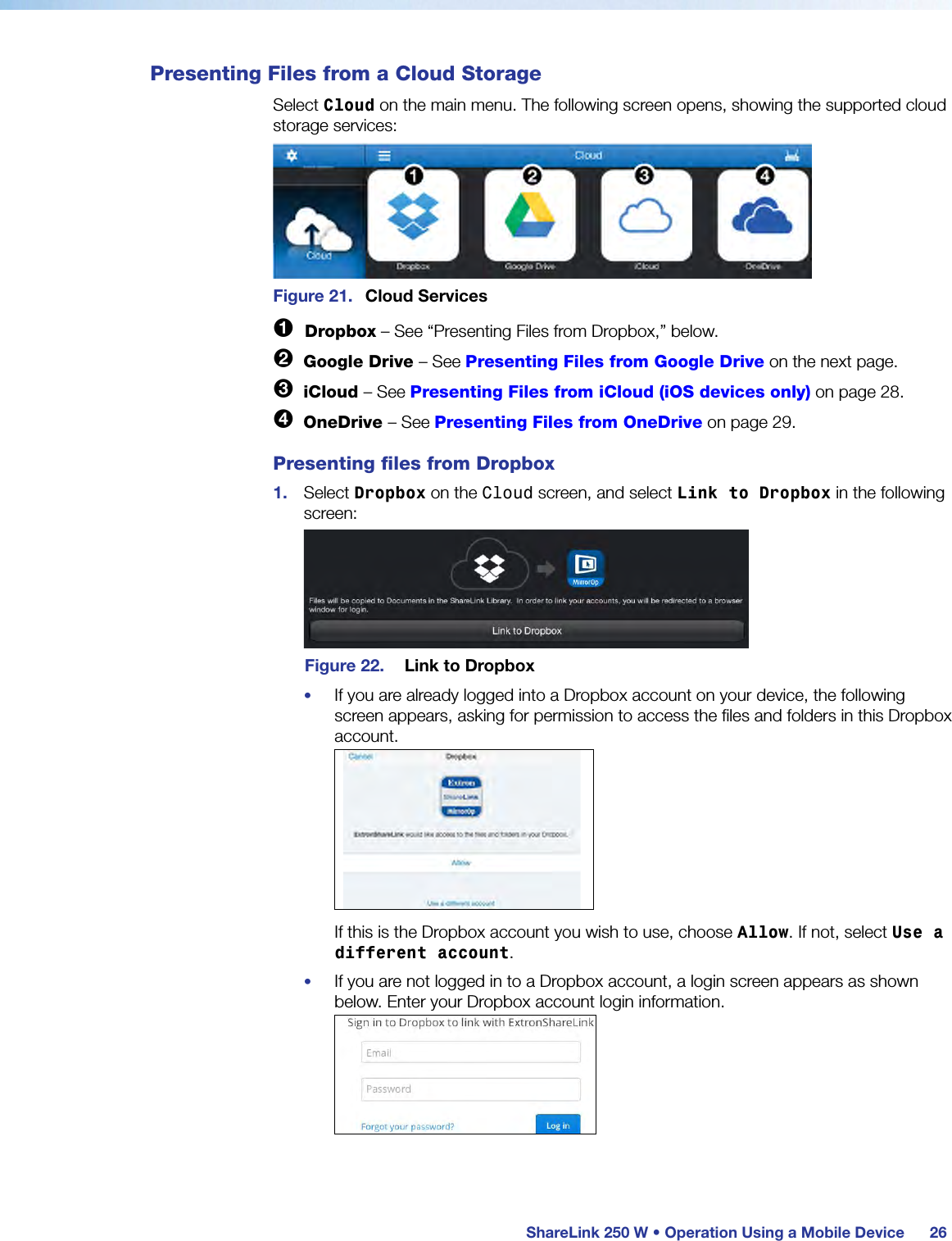  ShareLink 250 W • Operation Using a Mobile Device 26Presenting Files from a Cloud StorageSelect Cloud on the main menu. The following screen opens, showing the supported cloud storage services:Figure 21.  Cloud Services1  Dropbox – See “Presenting Files from Dropbox,” below.2  Google Drive – See Presenting Files from Google Drive on the next page.3  iCloud – See Presenting Files from iCloud (iOS devices only) on page 28.4  OneDrive – See Presenting Files from OneDrive on page 29.Presenting files from Dropbox1.  Select Dropbox on the Cloud screen, and select Link to Dropbox in the following screen:Figure 22.  Link to Dropbox•  If you are already logged into a Dropbox account on your device, the following screen appears, asking for permission to access the files and folders in this Dropbox account.If this is the Dropbox account you wish to use, choose Allow. If not, select Use a different account.•  If you are not logged in to a Dropbox account, a login screen appears as shown below. Enter your Dropbox account login information.