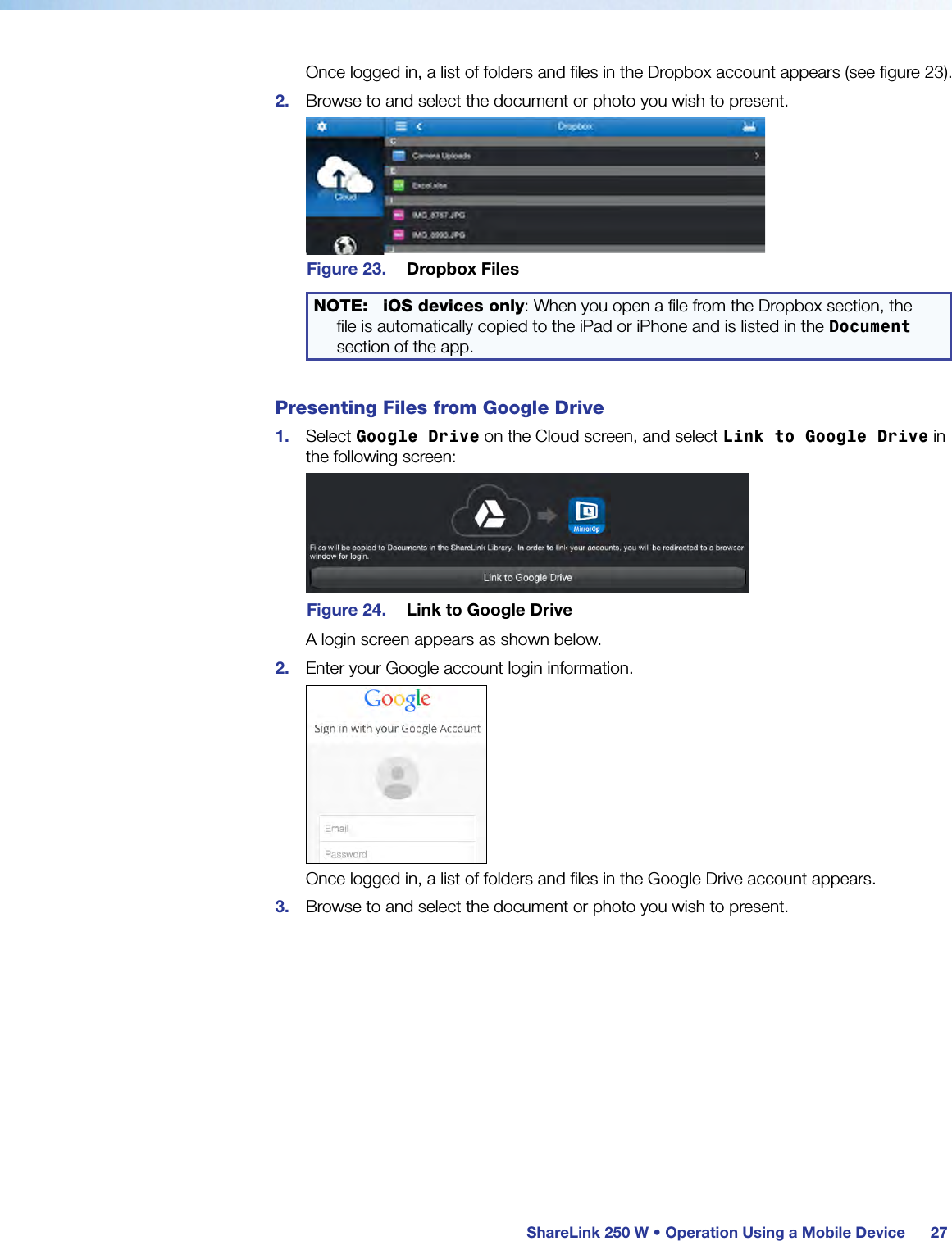  ShareLink 250 W • Operation Using a Mobile Device 27Once logged in, a list of folders and files in the Dropbox account appears (see figure 23).2.  Browse to and select the document or photo you wish to present.Figure 23.  Dropbox FilesNOTE: iOS devices only: When you open a file from the Dropbox section, the file is automatically copied to the iPad or iPhone and is listed in the Document section of the app.Presenting Files from Google Drive1.  Select Google Drive on the Cloud screen, and select Link to Google Drive in the following screen:Figure 24.  Link to Google DriveA login screen appears as shown below. 2.  Enter your Google account login information.Once logged in, a list of folders and files in the Google Drive account appears.3.  Browse to and select the document or photo you wish to present.
