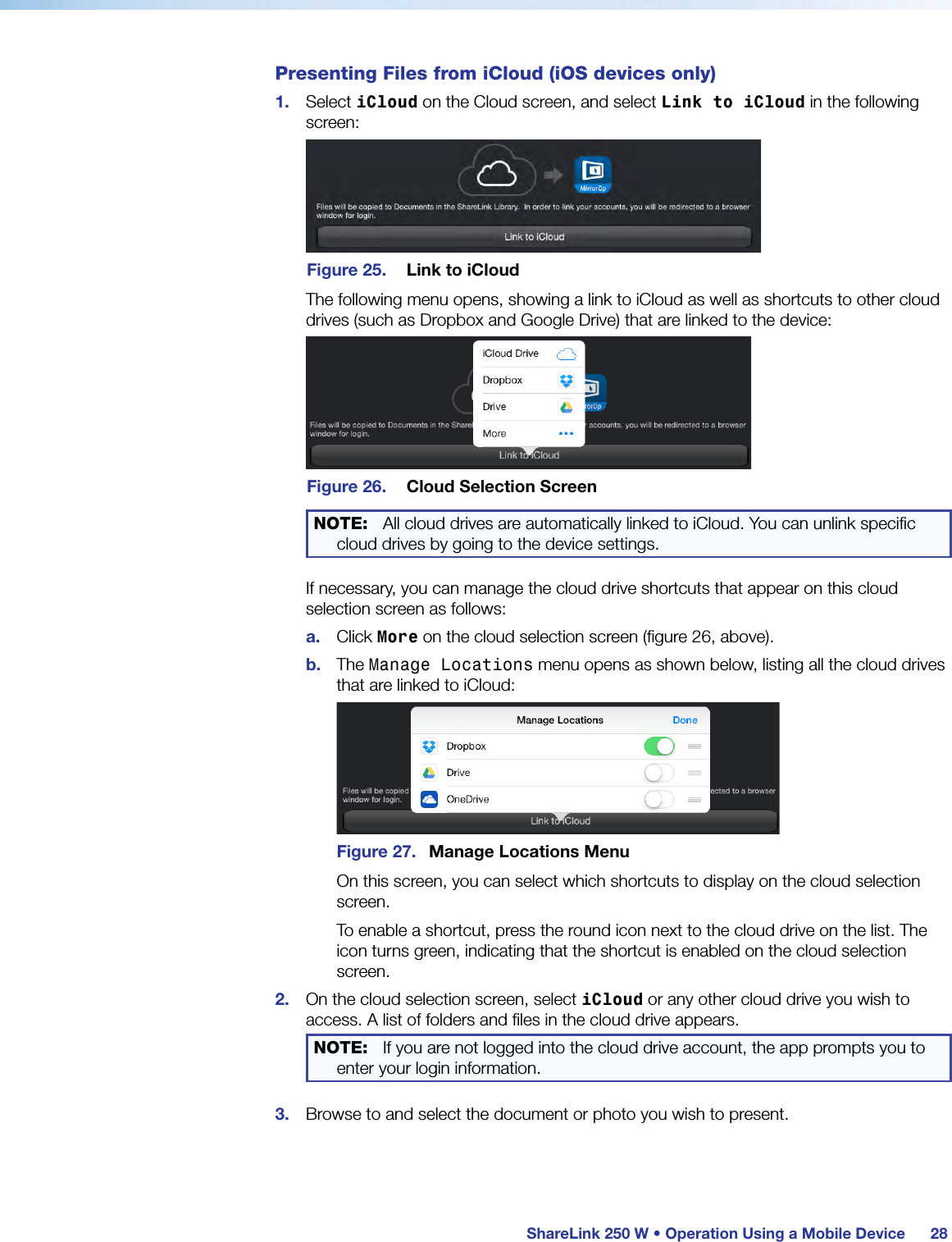  ShareLink 250 W • Operation Using a Mobile Device 28Presenting Files from iCloud (iOS devices only)1.  Select iCloud on the Cloud screen, and select Link to iCloud in the following screen:Figure 25.  Link to iCloudThe following menu opens, showing a link to iCloud as well as shortcuts to other cloud drives (such as Dropbox and Google Drive) that are linked to the device:Figure 26.  Cloud Selection ScreenNOTE:  All cloud drives are automatically linked to iCloud. You can unlink specific cloud drives by going to the device settings.If necessary, you can manage the cloud drive shortcuts that appear on this cloud selection screen as follows:a.  Click More on the cloud selection screen (figure 26, above).b.  The Manage Locations menu opens as shown below, listing all the cloud drives that are linked to iCloud:Figure 27.  Manage Locations MenuOn this screen, you can select which shortcuts to display on the cloud selection screen.To enable a shortcut, press the round icon next to the cloud drive on the list. The icon turns green, indicating that the shortcut is enabled on the cloud selection screen.2.  On the cloud selection screen, select iCloud or any other cloud drive you wish to access. A list of folders and files in the cloud drive appears.NOTE:  If you are not logged into the cloud drive account, the app prompts you to enter your login information.3.  Browse to and select the document or photo you wish to present.