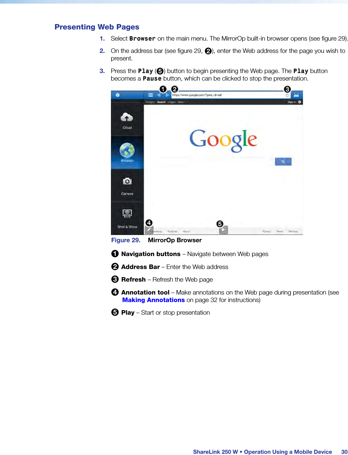  ShareLink 250 W • Operation Using a Mobile Device 30Presenting Web Pages1.  Select Browser on the main menu. The MirrorOp built-in browser opens (see figure 29).2.  On the address bar (see figure 29, 2), enter the Web address for the page you wish to present.3.  Press the Play (5) button to begin presenting the Web page. The Play button becomes a Pause button, which can be clicked to stop the presentation.Figure 29.  MirrorOp Browser1 Navigation buttons – Navigate between Web pages2 Address Bar – Enter the Web address3 Refresh – Refresh the Web page4 Annotation tool – Make annotations on the Web page during presentation (see Making Annotations on page 32 for instructions)5 Play – Start or stop presentation