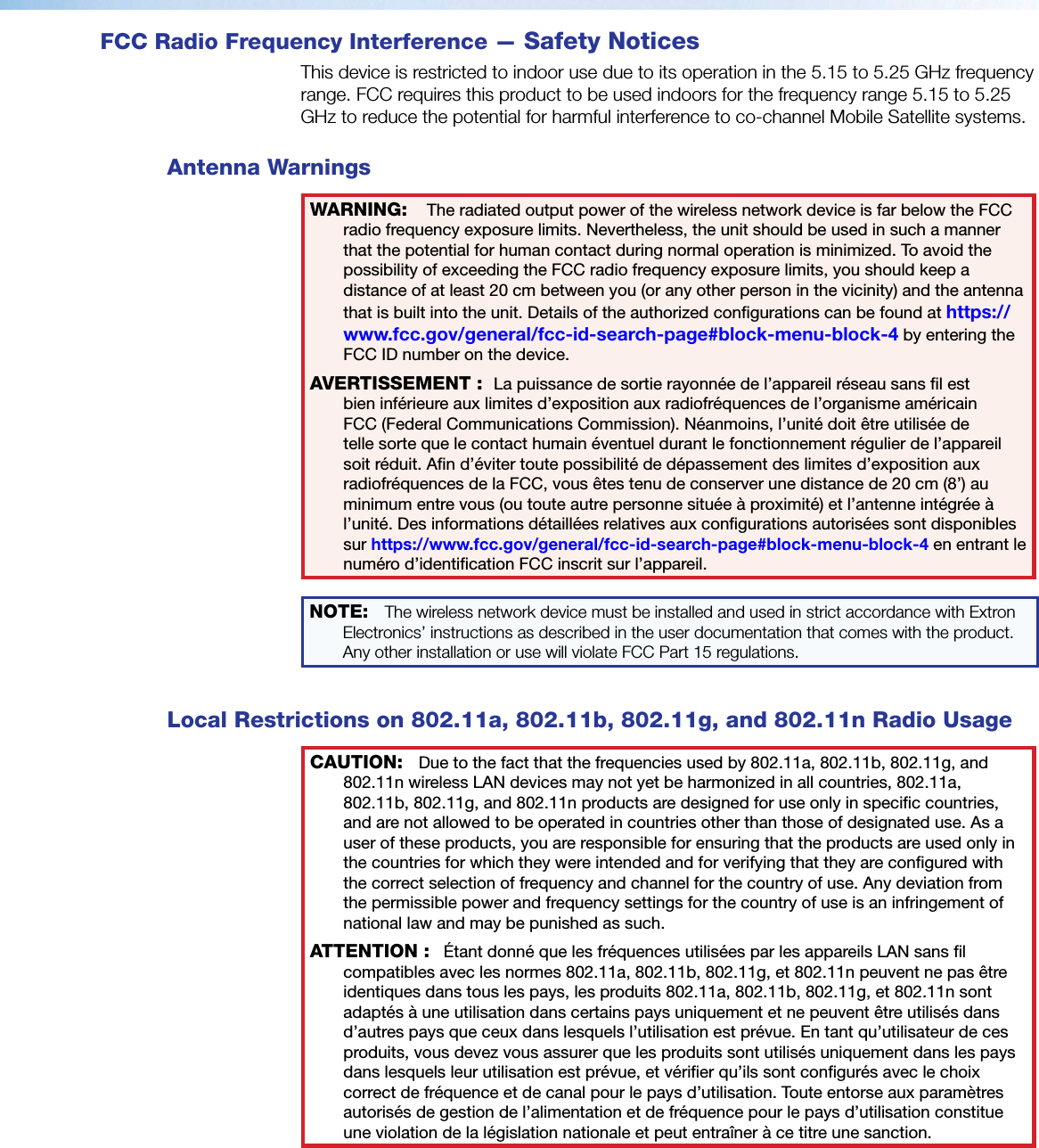 FCC Radio Frequency Interference — Safety NoticesThis device is restricted to indoor use due to its operation in the 5.15 to 5.25 GHz frequency range. FCC requires this product to be used indoors for the frequency range 5.15 to 5.25 GHz to reduce the potential for harmful interference to co-channel Mobile Satellite systems. Antenna WarningsWARNING: The radiated output power of the wireless network device is far below the FCC radio frequency exposure limits. Nevertheless, the unit should be used in such a manner that the potential for human contact during normal operation is minimized. To avoid the possibility of exceeding the FCC radio frequency exposure limits, you should keep a distance of at least 20 cm between you (or any other person in the vicinity) and the antenna that is built into the unit. Details of the authorized congurations can be found at https://www.fcc.gov/general/fcc-id-search-page#block-menu-block-4 by entering the FCC ID number on the device.AVERTISSEMENT: La puissance de sortie rayonnée de l’appareil réseau sans l est bien inférieure aux limites d’exposition aux radiofréquences de l’organisme américain FCC (FederalCommunicationsCommission). Néanmoins, l’unité doit être utilisée de telle sorte que le contact humain éventuel durant le fonctionnement régulier de l’appareil soit réduit. An d’éviter toute possibilité de dépassement des limites d’exposition aux radiofréquences de la FCC, vous êtes tenu de conserver une distance de 20cm (8’) au minimum entre vous (ou toute autre personne située à proximité) et l’antenne intégrée à l’unité. Des informations détaillées relatives aux congurations autorisées sont disponibles sur https://www.fcc.gov/general/fcc-id-search-page#block-menu-block-4 en entrant le numéro d’identicationFCC inscrit sur l’appareil.NOTE: The wireless network device must be installed and used in strict accordance with Extron Electronics’ instructions as described in the user documentation that comes with the product. Any other installation or use will violate FCC Part 15 regulations.Local Restrictions on 802.11a, 802.11b, 802.11g, and 802.11n Radio UsageCAUTION: Due to the fact that the frequencies used by 802.11a, 802.11b, 802.11g, and 802.11n wireless LAN devices may not yet be harmonized in all countries, 802.11a, 802.11b, 802.11g, and 802.11n products are designed for use only in specic countries, and are not allowed to be operated in countries other than those of designated use. As a user of these products, you are responsible for ensuring that the products are used only in the countries for which they were intended and for verifying that they are congured with the correct selection of frequency and channel for the country of use. Any deviation from the permissible power and frequency settings for the country of use is an infringement of national law and may be punished as such.ATTENTION: Étant donné que les fréquences utilisées par les appareils LAN sans l compatibles avec les normes 802.11a, 802.11b, 802.11g, et 802.11n peuvent ne pas être identiques dans tous les pays, les produits 802.11a, 802.11b, 802.11g, et 802.11n sont adaptés à une utilisation dans certains pays uniquement et ne peuvent être utilisés dans d’autres pays que ceux dans lesquels l’utilisation est prévue. En tant qu’utilisateur de ces produits, vous devez vous assurer que les produits sont utilisés uniquement dans les pays dans lesquels leur utilisation est prévue, et vérier qu’ils sont congurés avec le choix correct de fréquence et de canal pour le pays d’utilisation. Toute entorse aux paramètres autorisés de gestion de l’alimentation et de fréquence pour le pays d’utilisation constitue une violation de la législation nationale et peut entraîner à ce titre une sanction.
