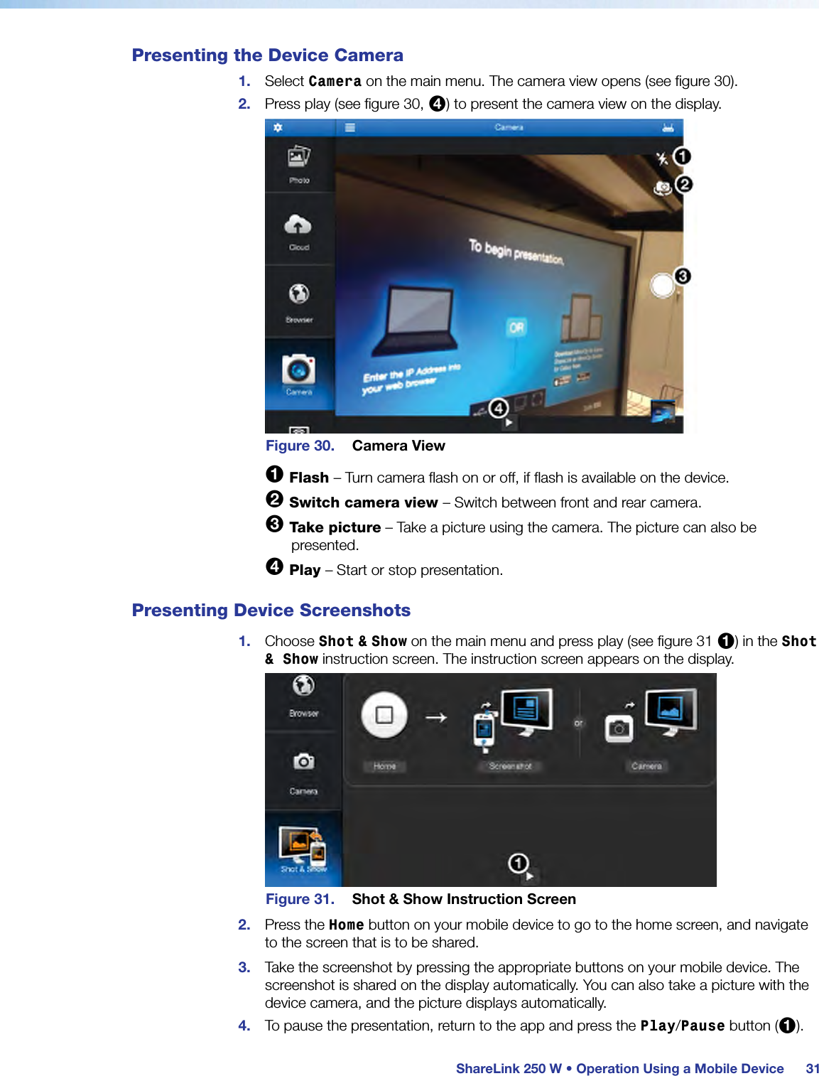  ShareLink 250 W • Operation Using a Mobile Device 31Presenting the Device Camera1.  Select Camera on the main menu. The camera view opens (see figure 30).2.  Press play (see figure 30, 4) to present the camera view on the display.Figure 30.  Camera View1 Flash – Turn camera flash on or off, if flash is available on the device.2 Switch camera view – Switch between front and rear camera.3 Take picture – Take a picture using the camera. The picture can also be presented.4 Play – Start or stop presentation.Presenting Device Screenshots1.  Choose Shot &amp; Show on the main menu and press play (see figure 31 1) in the Shot &amp; Show instruction screen. The instruction screen appears on the display.Figure 31.  Shot &amp; Show Instruction Screen2.  Press the Home button on your mobile device to go to the home screen, and navigate to the screen that is to be shared.3.  Take the screenshot by pressing the appropriate buttons on your mobile device. The screenshot is shared on the display automatically. You can also take a picture with the device camera, and the picture displays automatically.4.  To pause the presentation, return to the app and press the Play/Pause button (1).