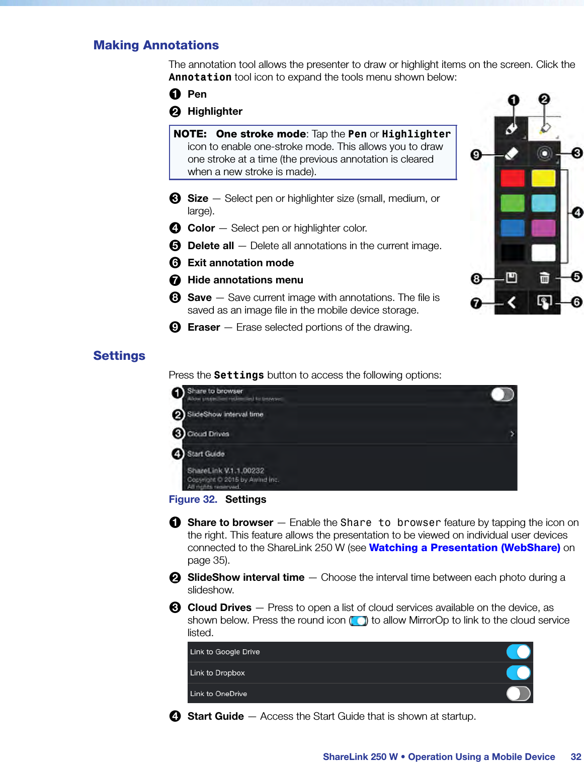  ShareLink 250 W • Operation Using a Mobile Device 32Making AnnotationsThe annotation tool allows the presenter to draw or highlight items on the screen. Click the Annotation tool icon to expand the tools menu shown below:1 Pen2 HighlighterNOTE: One stroke mode: Tap the Pen or Highlighter icon to enable one-stroke mode. This allows you to draw one stroke at a time (the previous annotation is cleared when a new stroke is made).3 Size — Select pen or highlighter size (small, medium, or large).4 Color — Select pen or highlighter color.5 Delete all — Delete all annotations in the current image.6 Exit annotation mode7 Hide annotations menu8 Save — Save current image with annotations. The file is saved as an image file in the mobile device storage.9 Eraser — Erase selected portions of the drawing.SettingsPress the Settings button to access the following options:Figure 32.  Settings1 Share to browser — Enable the Share to browser feature by tapping the icon on the right. This feature allows the presentation to be viewed on individual user devices connected to the ShareLink 250 W (see Watching a Presentation (WebShare) on page 35).2 SlideShow interval time — Choose the interval time between each photo during a slideshow.3 Cloud Drives — Press to open a list of cloud services available on the device, as shown below. Press the round icon ( ) to allow MirrorOp to link to the cloud service listed.4 Start Guide — Access the Start Guide that is shown at startup.