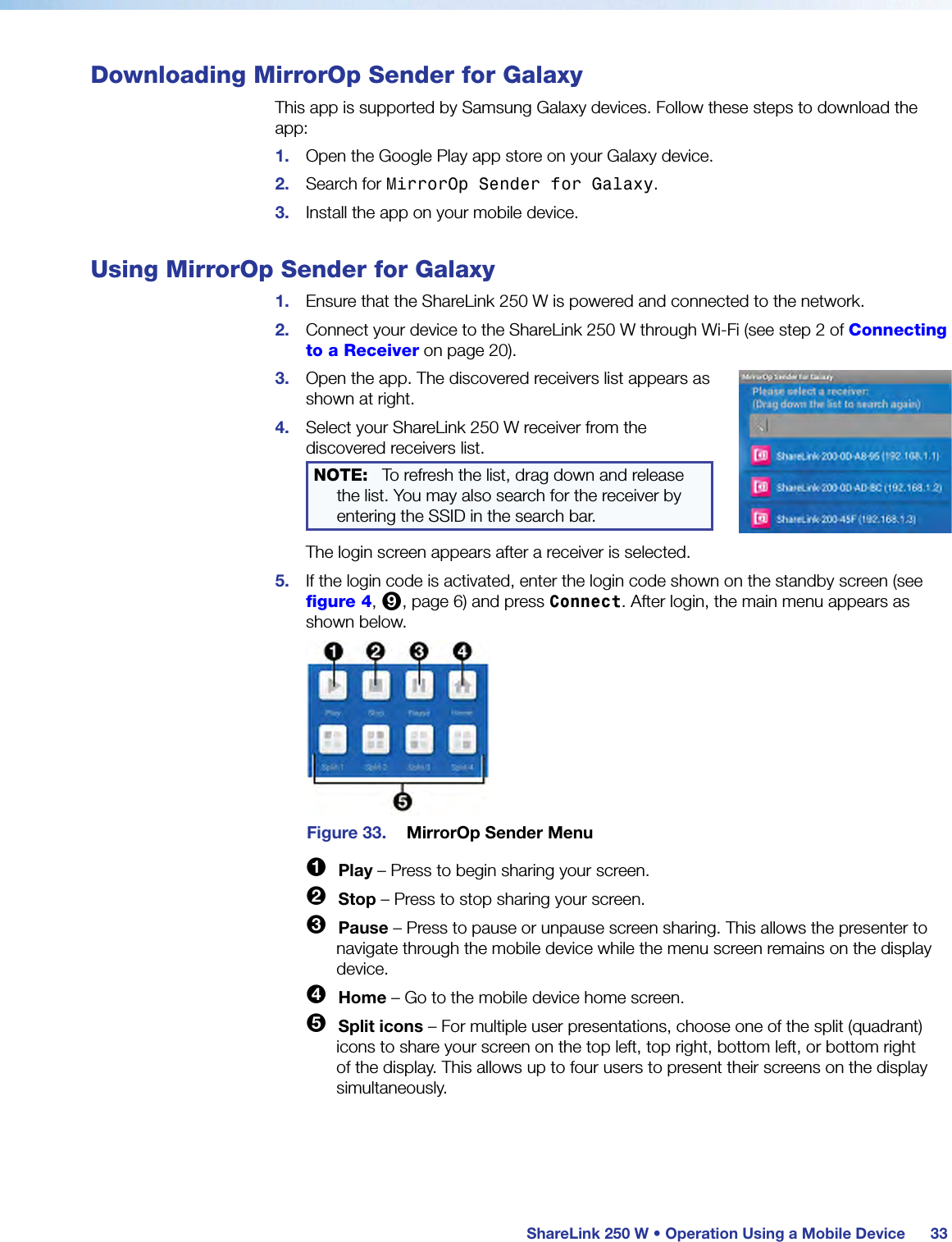 ShareLink 250 W • Operation Using a Mobile Device 33Downloading MirrorOp Sender for GalaxyThis app is supported by Samsung Galaxy devices. Follow these steps to download the app:1.  Open the Google Play app store on your Galaxy device.2.  Search for MirrorOp Sender for Galaxy.3.  Install the app on your mobile device.Using MirrorOp Sender for Galaxy1.  Ensure that the ShareLink 250 W is powered and connected to the network.2.  Connect your device to the ShareLink 250 W through Wi-Fi (see step 2 of Connecting to a Receiver on page 20).3.  Open the app. The discovered receivers list appears as shown at right.4.  Select your ShareLink 250 W receiver from the discovered receivers list.NOTE:   To refresh the list, drag down and release the list. You may also search for the receiver by entering the SSID in the search bar.The login screen appears after a receiver is selected.5.  If the login code is activated, enter the login code shown on the standby screen (see figure 4, 9, page 6) and press Connect. After login, the main menu appears as shown below.Figure 33.  MirrorOp Sender Menu1 Play – Press to begin sharing your screen.2 Stop – Press to stop sharing your screen.3 Pause – Press to pause or unpause screen sharing. This allows the presenter to navigate through the mobile device while the menu screen remains on the display device.4 Home – Go to the mobile device home screen.5 Split icons – For multiple user presentations, choose one of the split (quadrant) icons to share your screen on the top left, top right, bottom left, or bottom right of the display. This allows up to four users to present their screens on the display simultaneously.