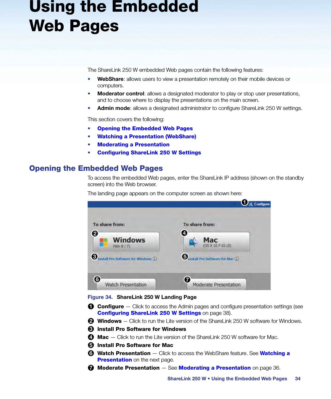 ShareLink 250 W • Using the Embedded Web Pages 34Using the Embedded Web PagesThe ShareLink 250 W embedded Web pages contain the following features:•  WebShare: allows users to view a presentation remotely on their mobile devices or computers.•  Moderator control: allows a designated moderator to play or stop user presentations, and to choose where to display the presentations on the main screen.•  Admin mode: allows a designated administrator to configure ShareLink 250 W settings.This section covers the following:•  Opening the Embedded Web Pages•  Watching a Presentation (WebShare)•  Moderating a Presentation•  Configuring ShareLink 250 W SettingsOpening the Embedded Web PagesTo access the embedded Web pages, enter the ShareLink IP address (shown on the standby screen) into the Web browser.The landing page appears on the computer screen as shown here:Figure 34.  ShareLink 250 W Landing Page1 Configure — Click to access the Admin pages and configure presentation settings (see Configuring ShareLink 250 W Settings on page 38).2 Windows — Click to run the Lite version of the ShareLink 250 W software for Windows.3 Install Pro Software for Windows4 Mac — Click to run the Lite version of the ShareLink 250 W software for Mac.5 Install Pro Software for Mac6 Watch Presentation — Click to access the WebShare feature. See Watching a Presentation on the next page.7 Moderate Presentation — See Moderating a Presentation on page 36.
