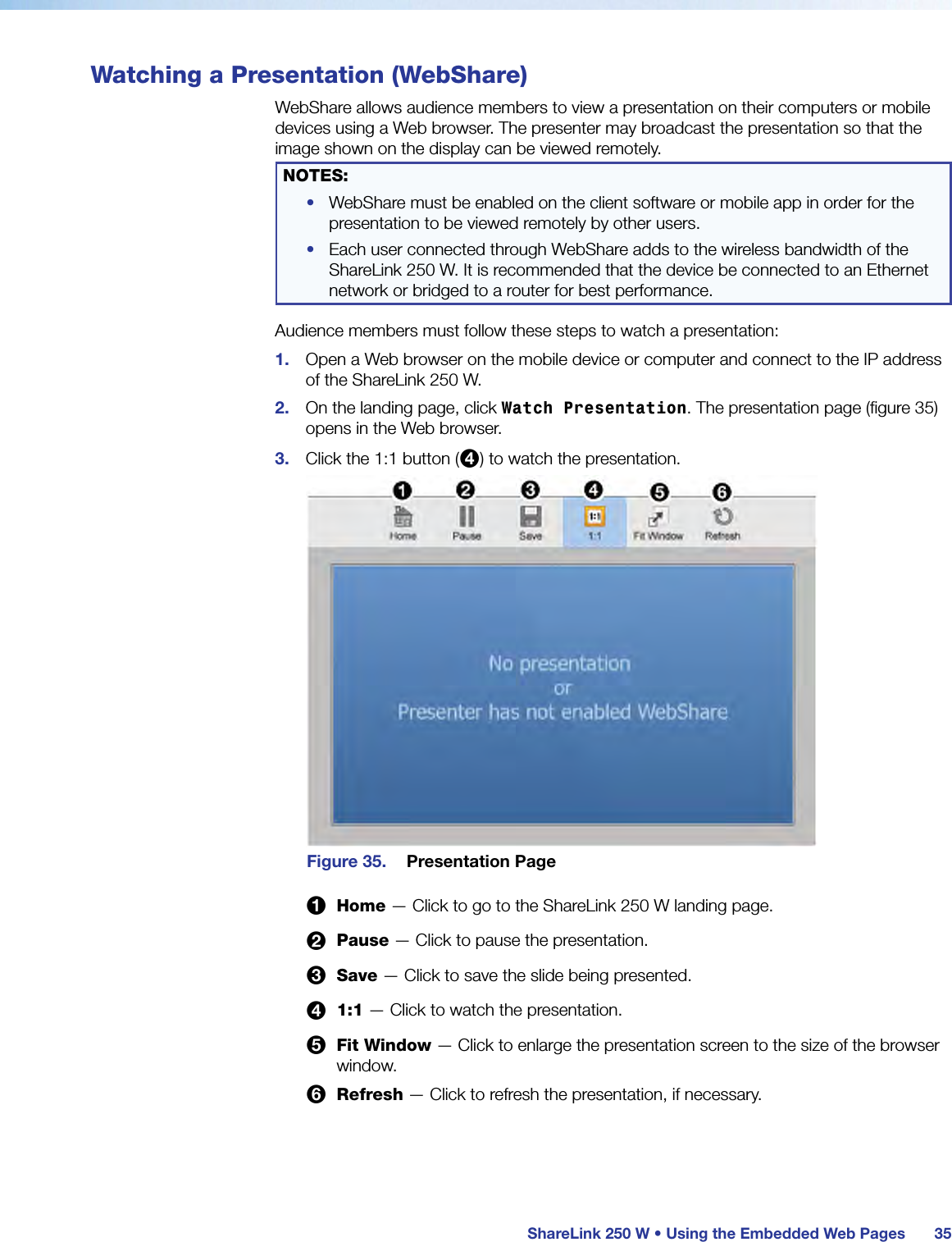  ShareLink 250 W • Using the Embedded Web Pages 35Watching a Presentation (WebShare)WebShare allows audience members to view a presentation on their computers or mobile devices using a Web browser. The presenter may broadcast the presentation so that the image shown on the display can be viewed remotely.NOTES: •  WebShare must be enabled on the client software or mobile app in order for the presentation to be viewed remotely by other users.•  Each user connected through WebShare adds to the wireless bandwidth of the ShareLink 250 W. It is recommended that the device be connected to an Ethernet network or bridged to a router for best performance.Audience members must follow these steps to watch a presentation:1.  Open a Web browser on the mobile device or computer and connect to the IP address of the ShareLink 250 W.2.  On the landing page, click Watch Presentation. The presentation page (figure 35) opens in the Web browser.3.  Click the 1:1 button (4) to watch the presentation.Figure 35.  Presentation Page1 Home — Click to go to the ShareLink 250 W landing page.2 Pause — Click to pause the presentation.3 Save — Click to save the slide being presented.4 1:1 — Click to watch the presentation.5 Fit Window — Click to enlarge the presentation screen to the size of the browser window.6 Refresh — Click to refresh the presentation, if necessary.