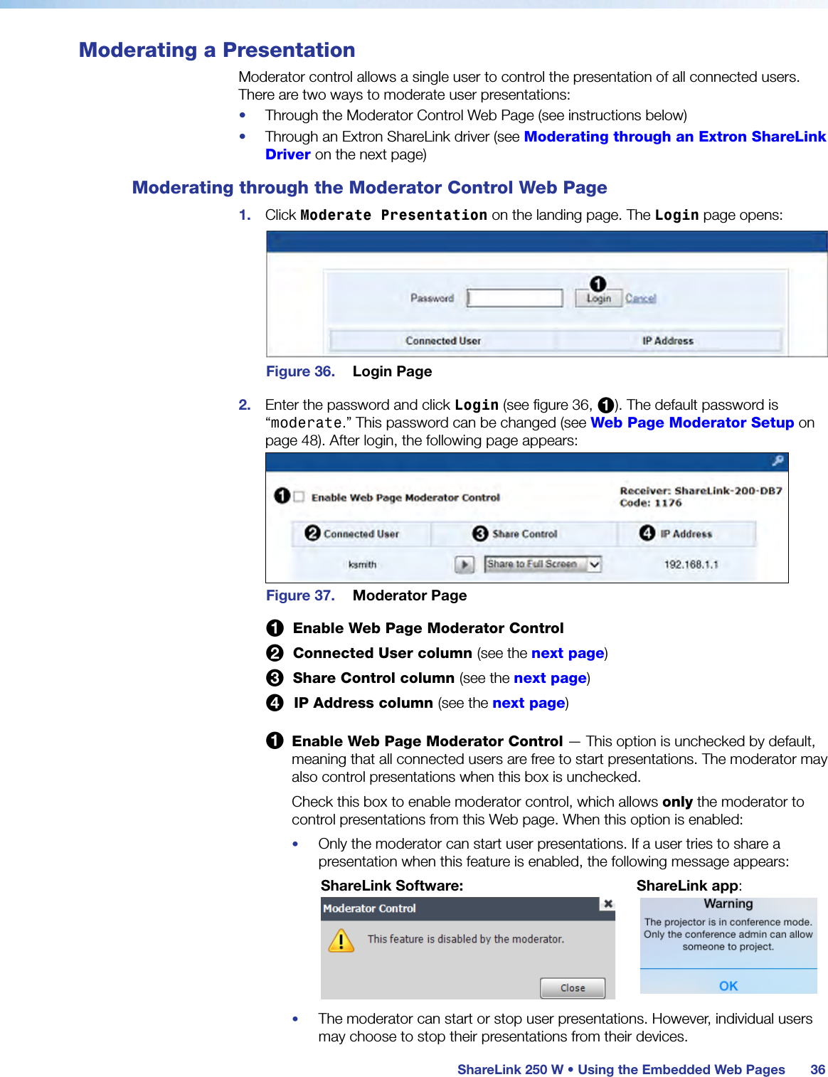  ShareLink 250 W • Using the Embedded Web Pages 36Moderating a PresentationModerator control allows a single user to control the presentation of all connected users. There are two ways to moderate user presentations:•  Through the Moderator Control Web Page (see instructions below)•  Through an Extron ShareLink driver (see Moderating through an Extron ShareLink Driver on the next page)Moderating through the Moderator Control Web Page1.  Click Moderate Presentation on the landing page. The Login page opens:Figure 36.  Login Page2.  Enter the password and click Login (see figure 36, 1). The default password is “moderate.” This password can be changed (see Web Page Moderator Setup on page 48). After login, the following page appears:Figure 37.  Moderator Page 1  Enable Web Page Moderator Control 2  Connected User column (see the next page) 3  Share Control column (see the next page) 4  IP Address column (see the next page)1 Enable Web Page Moderator Control — This option is unchecked by default, meaning that all connected users are free to start presentations. The moderator may also control presentations when this box is unchecked.Check this box to enable moderator control, which allows only the moderator to control presentations from this Web page. When this option is enabled:•  Only the moderator can start user presentations. If a user tries to share a presentation when this feature is enabled, the following message appears:       ShareLink Software:            ShareLink app:              •  The moderator can start or stop user presentations. However, individual users may choose to stop their presentations from their devices.