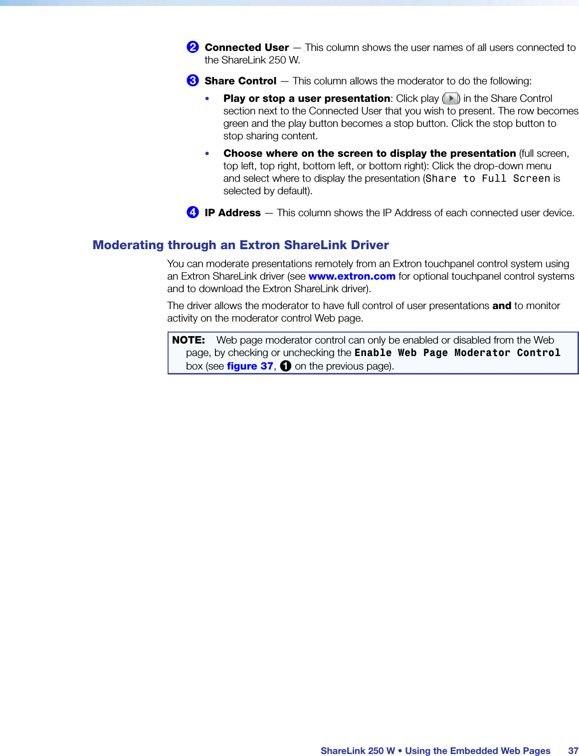  ShareLink 250 W • Using the Embedded Web Pages 372 Connected User — This column shows the user names of all users connected to the ShareLink 250 W.3 Share Control — This column allows the moderator to do the following:•  Play or stop a user presentation: Click play ( ) in the Share Control section next to the Connected User that you wish to present. The row becomes green and the play button becomes a stop button. Click the stop button to stop sharing content.•  Choose where on the screen to display the presentation (full screen, top left, top right, bottom left, or bottom right): Click the drop-down menu and select where to display the presentation (Share to Full Screen is selected by default).4 IP Address — This column shows the IP Address of each connected user device.Moderating through an Extron ShareLink DriverYou can moderate presentations remotely from an Extron touchpanel control system using an Extron ShareLink driver (see www.extron.com for optional touchpanel control systems and to download the Extron ShareLink driver).The driver allows the moderator to have full control of user presentations and to monitor activity on the moderator control Web page.NOTE:    Web page moderator control can only be enabled or disabled from the Web page, by checking or unchecking the Enable Web Page Moderator Control box (see figure 37, 1 on the previous page).