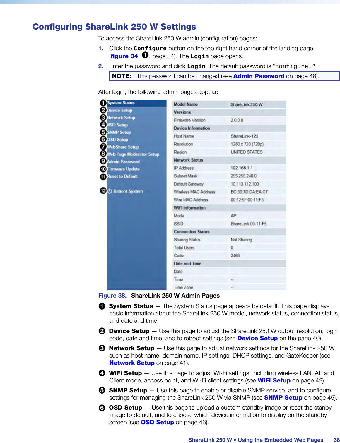  ShareLink 250 W • Using the Embedded Web Pages 38Configuring ShareLink 250 W SettingsTo access the ShareLink 250 W admin (configuration) pages:1.  Click the Configure button on the top right hand corner of the landing page  (figure 34, 1, page 34). The Login page opens.2.  Enter the password and click Login. The default password is “configure.” NOTE:  This password can be changed (see Admin Password on page 48).After login, the following admin pages appear:Figure 38.  ShareLink 250 W Admin Pages1  System Status — The System Status page appears by default. This page displays basic information about the ShareLink 250 W model, network status, connection status, and date and time.2  Device Setup — Use this page to adjust the ShareLink 250 W output resolution, login code, date and time, and to reboot settings (see Device Setup on the page 40).3  Network Setup — Use this page to adjust network settings for the ShareLink 250 W, such as host name, domain name, IP settings, DHCP settings, and GateKeeper (see Network Setup on page 41).4  WiFi Setup — Use this page to adjust Wi-Fi settings, including wireless LAN, AP and Client mode, access point, and Wi-Fi client settings (see WiFi Setup on page 42).5  SNMP Setup — Use this page to enable or disable SNMP service, and to configure settings for managing the ShareLink 250 W via SNMP (see SNMP Setup on page 45).6  OSD Setup — Use this page to upload a custom standby image or reset the stanby image to default, and to choose which device information to display on the standby screen (see OSD Setup on page 46).