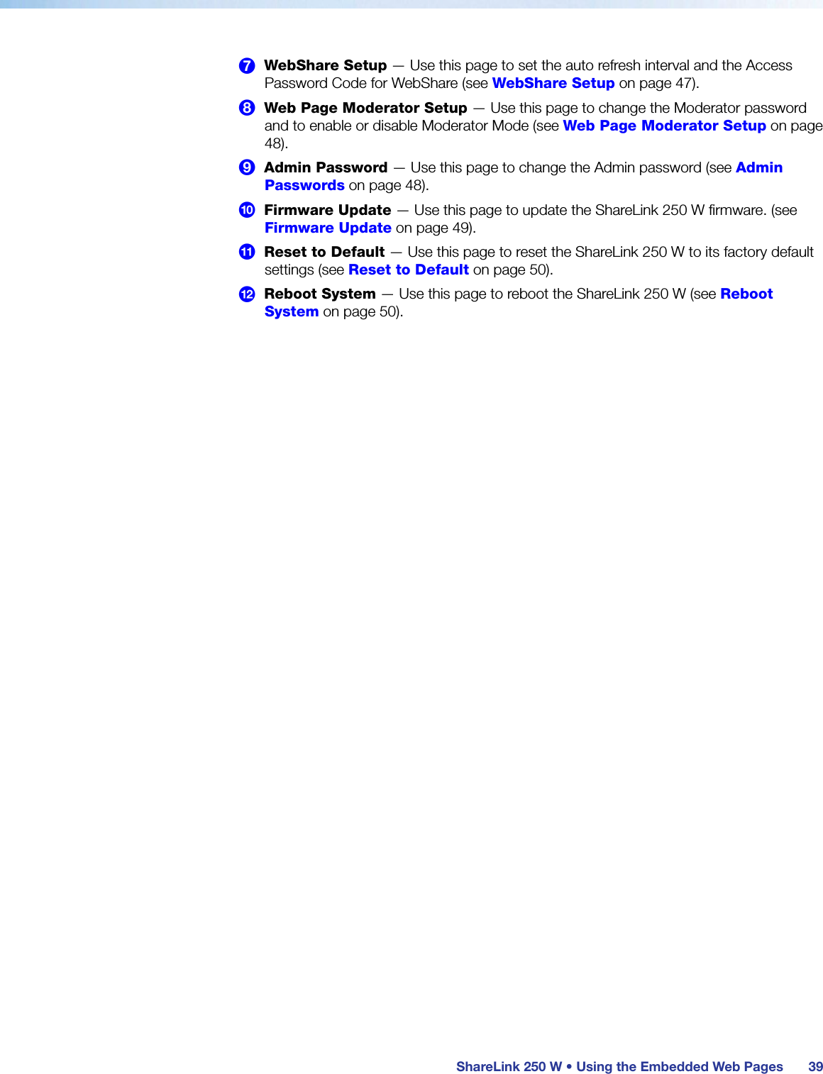  ShareLink 250 W • Using the Embedded Web Pages 397  WebShare Setup — Use this page to set the auto refresh interval and the Access Password Code for WebShare (see WebShare Setup on page 47).8  Web Page Moderator Setup — Use this page to change the Moderator password and to enable or disable Moderator Mode (see Web Page Moderator Setup on page 48).9  Admin Password — Use this page to change the Admin password (see Admin Passwords on page 48).¢  Firmware Update — Use this page to update the ShareLink 250 W firmware. (see Firmware Update on page 49).£  Reset to Default — Use this page to reset the ShareLink 250 W to its factory default settings (see Reset to Default on page 50).¤  Reboot System — Use this page to reboot the ShareLink 250 W (see Reboot System on page 50).