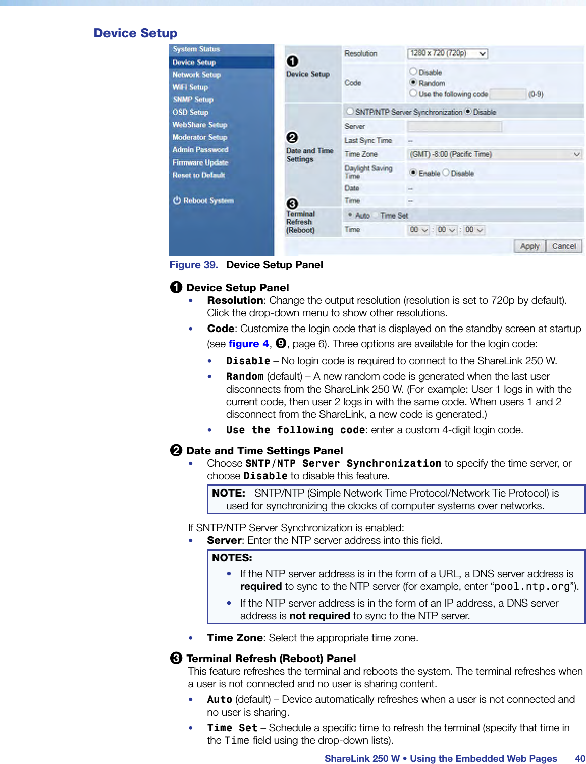  ShareLink 250 W • Using the Embedded Web Pages 40Device SetupFigure 39.  Device Setup Panel1 Device Setup Panel•  Resolution: Change the output resolution (resolution is set to 720p by default). Click the drop-down menu to show other resolutions.•  Code: Customize the login code that is displayed on the standby screen at startup (see figure 4, 9, page 6). Three options are available for the login code:•  Disable – No login code is required to connect to the ShareLink 250 W.•  Random (default) – A new random code is generated when the last user disconnects from the ShareLink 250 W. (For example: User 1 logs in with the current code, then user 2 logs in with the same code. When users 1 and 2 disconnect from the ShareLink, a new code is generated.)•  Use the following code: enter a custom 4-digit login code.2 Date and Time Settings Panel•  Choose SNTP/NTP Server Synchronization to specify the time server, or choose Disable to disable this feature. NOTE:  SNTP/NTP (Simple Network Time Protocol/Network Tie Protocol) is used for synchronizing the clocks of computer systems over networks.If SNTP/NTP Server Synchronization is enabled:•  Server: Enter the NTP server address into this field.NOTES:  •  If the NTP server address is in the form of a URL, a DNS server address is required to sync to the NTP server (for example, enter “pool.ntp.org”).•  If the NTP server address is in the form of an IP address, a DNS server address is not required to sync to the NTP server.•  Time Zone: Select the appropriate time zone.3 Terminal Refresh (Reboot) PanelThis feature refreshes the terminal and reboots the system. The terminal refreshes when a user is not connected and no user is sharing content.•  Auto (default) – Device automatically refreshes when a user is not connected and no user is sharing.•  Time Set – Schedule a specific time to refresh the terminal (specify that time in the Time field using the drop-down lists).