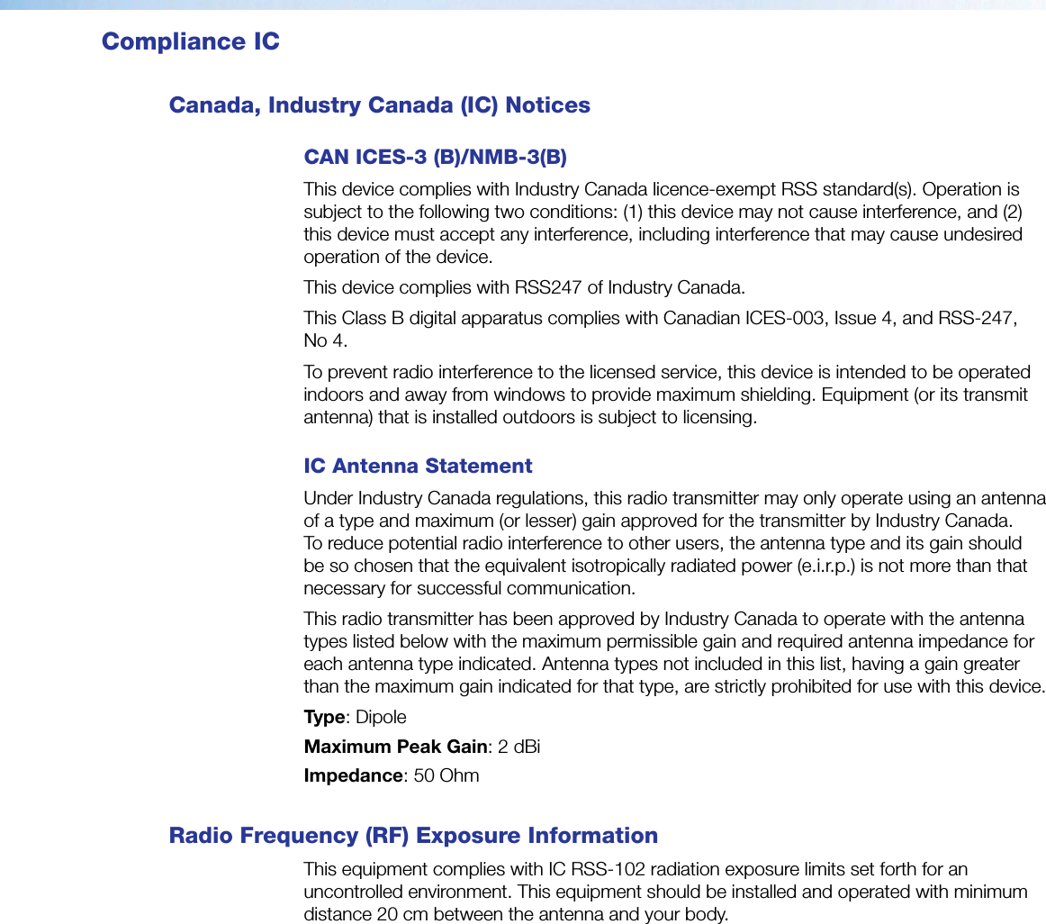 Compliance ICCanada, Industry Canada (IC) NoticesCAN ICES-3 (B)/NMB-3(B)This device complies with Industry Canada licence-exempt RSS standard(s). Operation is subject to the following two conditions: (1) this device may not cause interference, and (2) this device must accept any interference, including interference that may cause undesired operation of the device.This device complies with RSS247 of Industry Canada.This Class B digital apparatus complies with Canadian ICES-003, Issue 4, and RSS-247, No 4.To prevent radio interference to the licensed service, this device is intended to be operated indoors and away from windows to provide maximum shielding. Equipment (or its transmit antenna) that is installed outdoors is subject to licensing. IC Antenna Statement Under Industry Canada regulations, this radio transmitter may only operate using an antenna of a type and maximum (or lesser) gain approved for the transmitter by Industry Canada. To reduce potential radio interference to other users, the antenna type and its gain should be so chosen that the equivalent isotropically radiated power (e.i.r.p.) is not more than that necessary for successful communication.This radio transmitter has been approved by Industry Canada to operate with the antenna types listed below with the maximum permissible gain and required antenna impedance for each antenna type indicated. Antenna types not included in this list, having a gain greater than the maximum gain indicated for that type, are strictly prohibited for use with this device.Type: DipoleMaximum Peak Gain: 2 dBiImpedance: 50 Ohm Radio Frequency (RF) Exposure InformationThis equipment complies with IC RSS-102 radiation exposure limits set forth for an uncontrolled environment. This equipment should be installed and operated with minimum distance 20 cm between the antenna and your body.