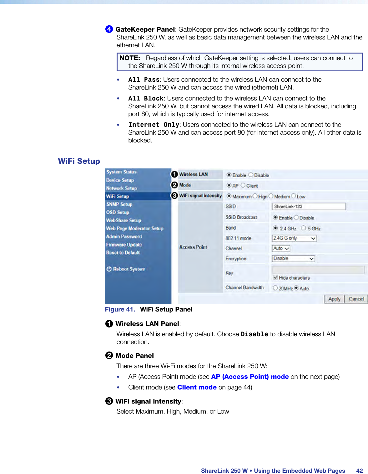  ShareLink 250 W • Using the Embedded Web Pages 424 GateKeeper Panel: GateKeeper provides network security settings for the  ShareLink 250 W, as well as basic data management between the wireless LAN and the ethernet LAN.NOTE:  Regardless of which GateKeeper setting is selected, users can connect to the ShareLink 250 W through its internal wireless access point.•  All Pass: Users connected to the wireless LAN can connect to the  ShareLink 250 W and can access the wired (ethernet) LAN.•  All Block: Users connected to the wireless LAN can connect to the  ShareLink 250 W, but cannot access the wired LAN. All data is blocked, including port 80, which is typically used for internet access.•  Internet Only: Users connected to the wireless LAN can connect to the  ShareLink 250 W and can access port 80 (for internet access only). All other data is blocked.WiFi SetupFigure 41.  WiFi Setup Panel1 Wireless LAN Panel:Wireless LAN is enabled by default. Choose Disable to disable wireless LAN connection.2 Mode PanelThere are three Wi-Fi modes for the ShareLink 250 W:•  AP (Access Point) mode (see AP (Access Point) mode on the next page)•  Client mode (see Client mode on page 44)3 WiFi signal intensity:Select Maximum, High, Medium, or Low