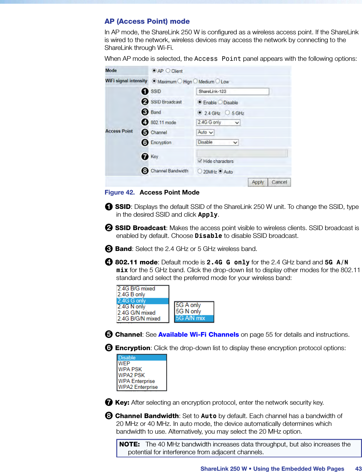  ShareLink 250 W • Using the Embedded Web Pages 43AP (Access Point) modeIn AP mode, the ShareLink 250 W is configured as a wireless access point. If the ShareLink is wired to the network, wireless devices may access the network by connecting to the ShareLink through Wi-Fi.When AP mode is selected, the Access Point panel appears with the following options:Figure 42.  Access Point Mode1 SSID: Displays the default SSID of the ShareLink 250 W unit. To change the SSID, type in the desired SSID and click Apply.2 SSID Broadcast: Makes the access point visible to wireless clients. SSID broadcast is enabled by default. Choose Disable to disable SSID broadcast.3 Band: Select the 2.4 GHz or 5 GHz wireless band.4 802.11 mode: Default mode is 2.4G G only for the 2.4 GHz band and 5G A/N mix for the 5 GHz band. Click the drop-down list to display other modes for the 802.11 standard and select the preferred mode for your wireless band:5 Channel: See Available Wi-Fi Channels on page 55 for details and instructions.6 Encryption: Click the drop-down list to display these encryption protocol options:7 Key: After selecting an encryption protocol, enter the network security key.8 Channel Bandwidth: Set to Auto by default. Each channel has a bandwidth of  20 MHz or 40 MHz. In auto mode, the device automatically determines which bandwidth to use. Alternatively, you may select the 20 MHz option.NOTE:  The 40 MHz bandwidth increases data throughput, but also increases the potential for interference from adjacent channels.