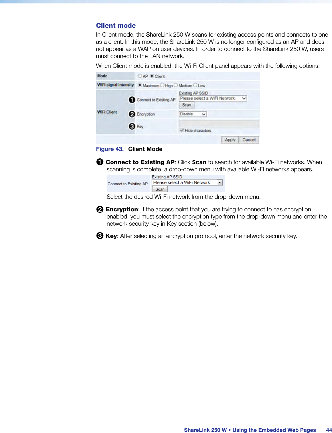  ShareLink 250 W • Using the Embedded Web Pages 44Client modeIn Client mode, the ShareLink 250 W scans for existing access points and connects to one as a client. In this mode, the ShareLink 250 W is no longer configured as an AP and does not appear as a WAP on user devices. In order to connect to the ShareLink 250 W, users must connect to the LAN network.When Client mode is enabled, the Wi-Fi Client panel appears with the following options:Figure 43.  Client Mode1 Connect to Existing AP: Click Scan to search for available Wi-Fi networks. When scanning is complete, a drop-down menu with available Wi-Fi networks appears.Select the desired Wi-Fi network from the drop-down menu.2 Encryption: If the access point that you are trying to connect to has encryption enabled, you must select the encryption type from the drop-down menu and enter the network security key in Key section (below).3 Key: After selecting an encryption protocol, enter the network security key.
