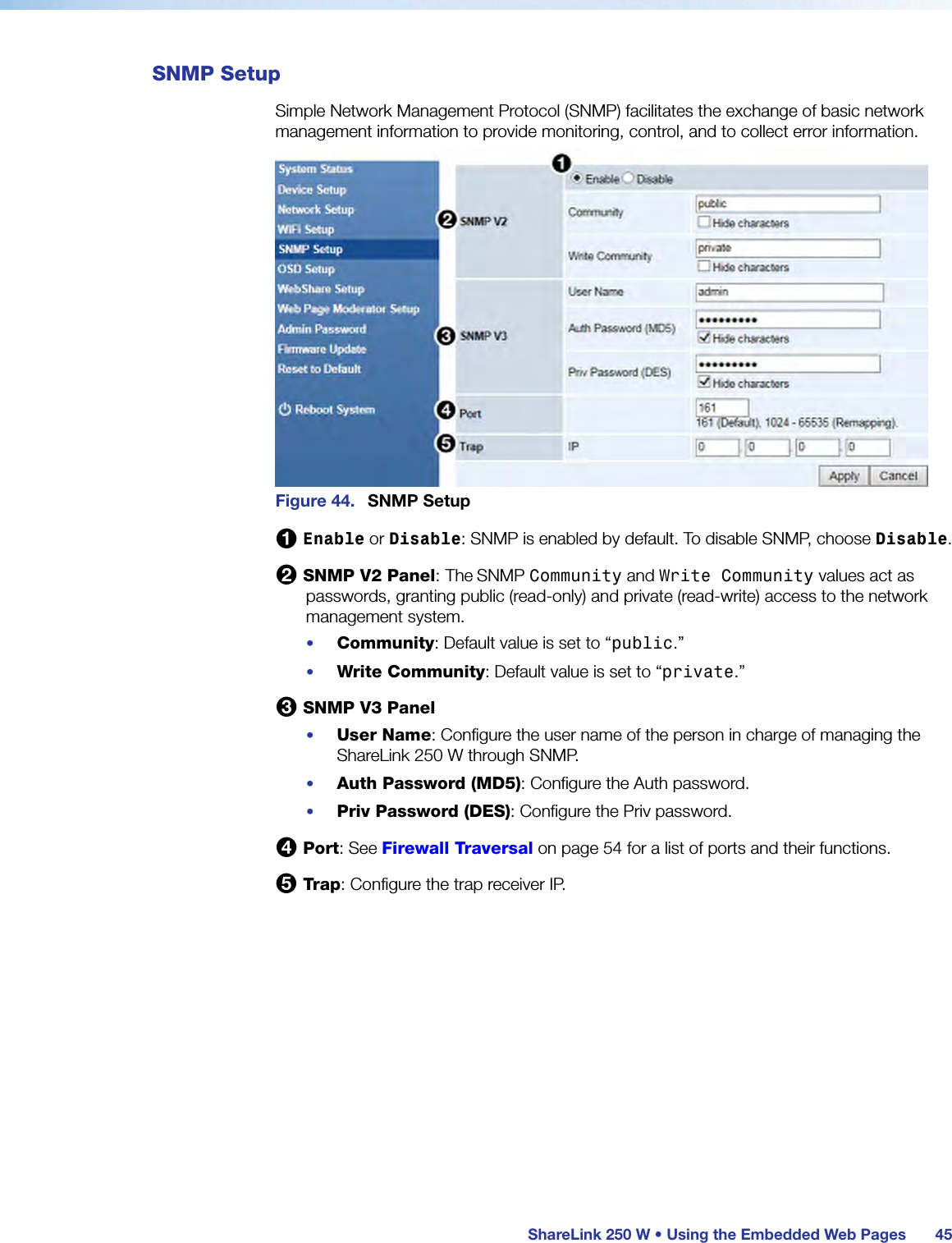  ShareLink 250 W • Using the Embedded Web Pages 45SNMP SetupSimple Network Management Protocol (SNMP) facilitates the exchange of basic network management information to provide monitoring, control, and to collect error information.Figure 44.  SNMP Setup1 Enable or Disable: SNMP is enabled by default. To disable SNMP, choose Disable.2 SNMP V2 Panel: The SNMP Community and Write Community values act as passwords, granting public (read-only) and private (read-write) access to the network management system.•  Community: Default value is set to “public.”•  Write Community: Default value is set to “private.”3 SNMP V3 Panel•  User Name: Configure the user name of the person in charge of managing the ShareLink 250 W through SNMP.•  Auth Password (MD5): Configure the Auth password.•  Priv Password (DES): Configure the Priv password.4 Port: See Firewall Traversal on page 54 for a list of ports and their functions.5 Trap: Configure the trap receiver IP.