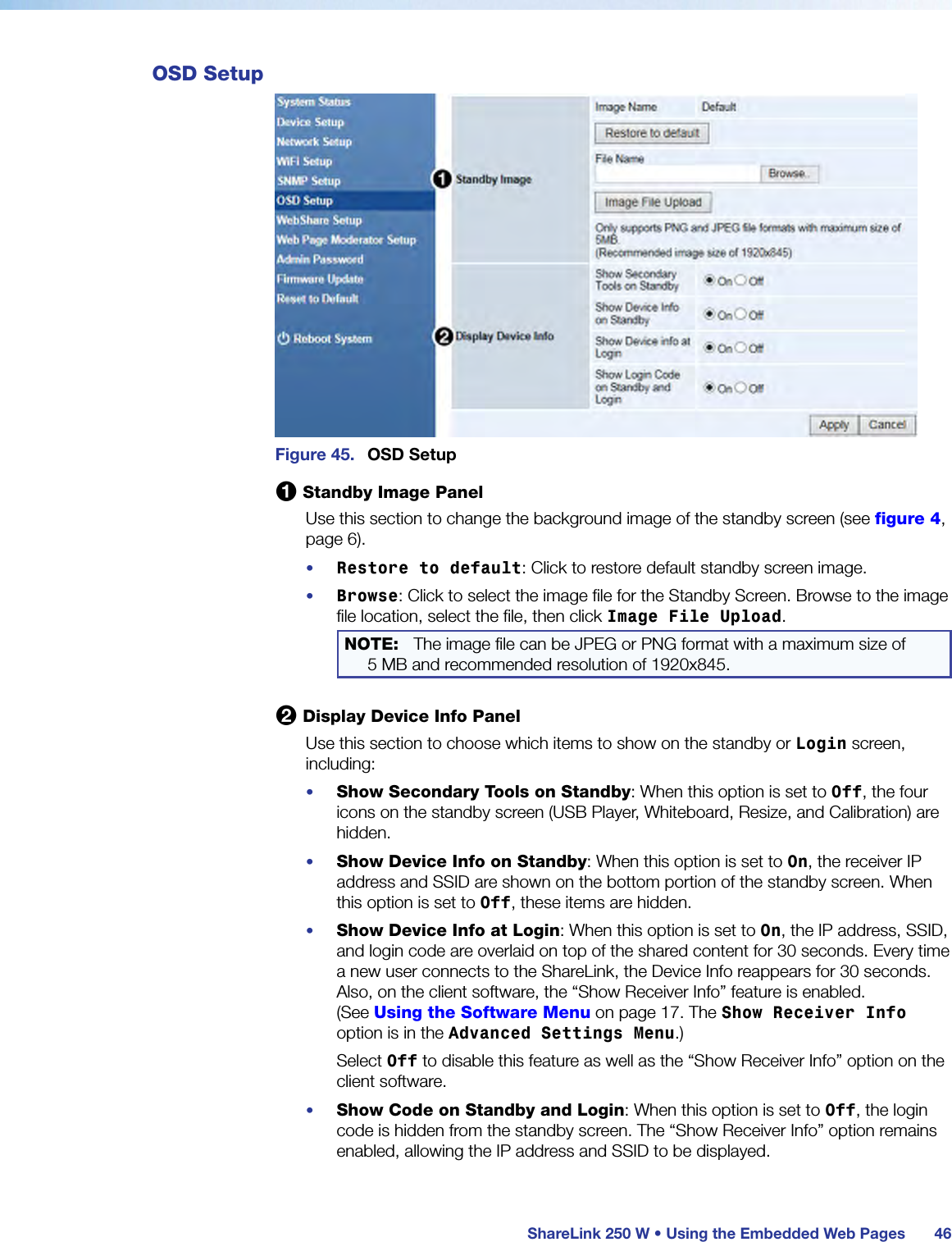  ShareLink 250 W • Using the Embedded Web Pages 46OSD SetupFigure 45.  OSD Setup1 Standby Image PanelUse this section to change the background image of the standby screen (see figure 4, page 6).•  Restore to default: Click to restore default standby screen image.•  Browse: Click to select the image file for the Standby Screen. Browse to the image file location, select the file, then click Image File Upload.NOTE:  The image file can be JPEG or PNG format with a maximum size of  5 MB and recommended resolution of 1920x845.2 Display Device Info PanelUse this section to choose which items to show on the standby or Login screen, including:•  Show Secondary Tools on Standby: When this option is set to Off, the four icons on the standby screen (USB Player, Whiteboard, Resize, and Calibration) are hidden.•  Show Device Info on Standby: When this option is set to On, the receiver IP address and SSID are shown on the bottom portion of the standby screen. When this option is set to Off, these items are hidden.•  Show Device Info at Login: When this option is set to On, the IP address, SSID, and login code are overlaid on top of the shared content for 30 seconds. Every time a new user connects to the ShareLink, the Device Info reappears for 30 seconds.  Also, on the client software, the “Show Receiver Info” feature is enabled.  (See Using the Software Menu on page 17. The Show Receiver Info option is in the Advanced Settings Menu.)Select Off to disable this feature as well as the “Show Receiver Info” option on the client software.•  Show Code on Standby and Login: When this option is set to Off, the login code is hidden from the standby screen. The “Show Receiver Info” option remains enabled, allowing the IP address and SSID to be displayed.