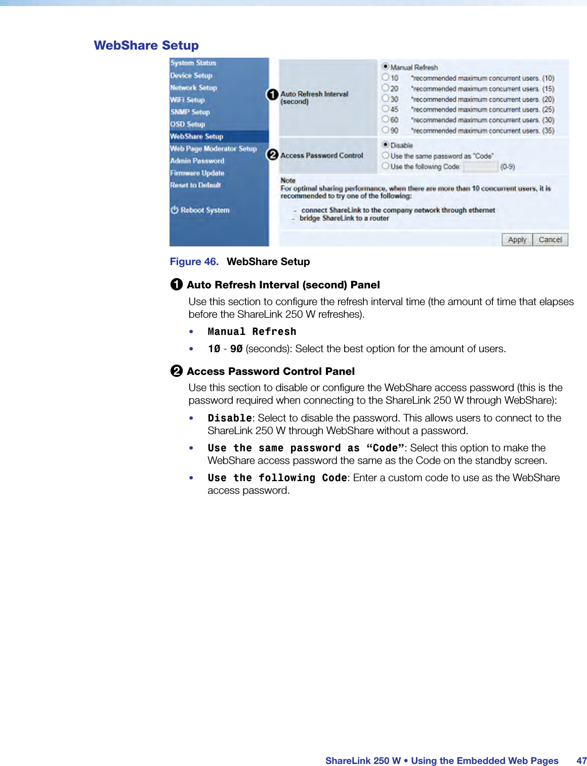  ShareLink 250 W • Using the Embedded Web Pages 47WebShare SetupFigure 46.  WebShare Setup1 Auto Refresh Interval (second) PanelUse this section to configure the refresh interval time (the amount of time that elapses before the ShareLink 250 W refreshes).•  Manual Refresh•  10 - 90 (seconds): Select the best option for the amount of users.2 Access Password Control PanelUse this section to disable or configure the WebShare access password (this is the password required when connecting to the ShareLink 250 W through WebShare):•  Disable: Select to disable the password. This allows users to connect to the ShareLink 250 W through WebShare without a password.•  Use the same password as “Code”: Select this option to make the WebShare access password the same as the Code on the standby screen.•  Use the following Code: Enter a custom code to use as the WebShare access password.
