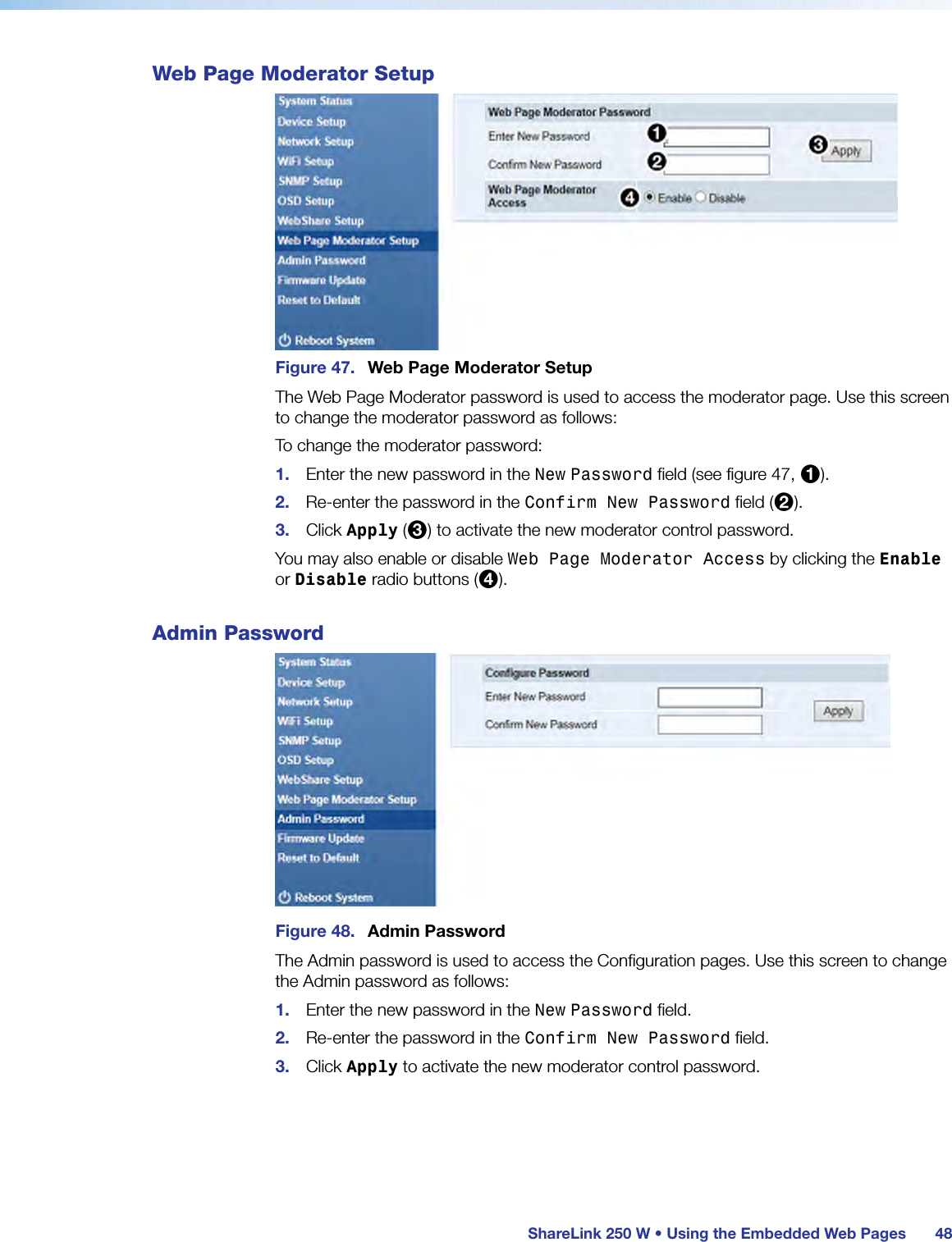  ShareLink 250 W • Using the Embedded Web Pages 48Web Page Moderator SetupFigure 47.  Web Page Moderator SetupThe Web Page Moderator password is used to access the moderator page. Use this screen to change the moderator password as follows: To change the moderator password:1.  Enter the new password in the New Password field (see figure 47, 1).2.  Re-enter the password in the Confirm New Password field (2).3.  Click Apply (3) to activate the new moderator control password.You may also enable or disable Web Page Moderator Access by clicking the Enable or Disable radio buttons (4).Admin PasswordFigure 48.  Admin PasswordThe Admin password is used to access the Configuration pages. Use this screen to change the Admin password as follows: 1.  Enter the new password in the New Password field.2.  Re-enter the password in the Confirm New Password field.3.  Click Apply to activate the new moderator control password.