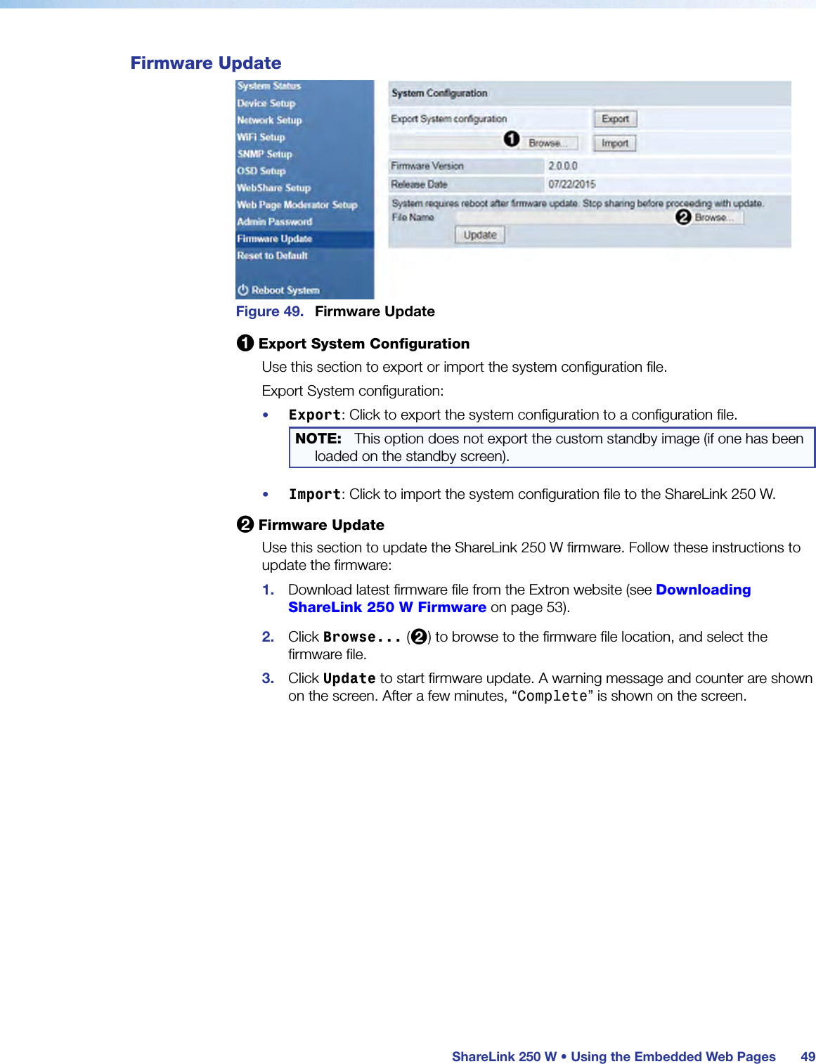  ShareLink 250 W • Using the Embedded Web Pages 49Firmware UpdateFigure 49.  Firmware Update1 Export System ConfigurationUse this section to export or import the system configuration file.Export System configuration:•  Export: Click to export the system configuration to a configuration file.NOTE:  This option does not export the custom standby image (if one has been loaded on the standby screen).•  Import: Click to import the system configuration file to the ShareLink 250 W.2 Firmware UpdateUse this section to update the ShareLink 250 W firmware. Follow these instructions to update the firmware:1.  Download latest firmware file from the Extron website (see Downloading  ShareLink 250 W Firmware on page 53).2.  Click Browse... (2) to browse to the firmware file location, and select the firmware file.3.  Click Update to start firmware update. A warning message and counter are shown on the screen. After a few minutes, “Complete” is shown on the screen.