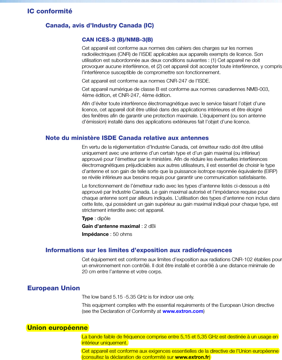 IC conformitéCanada, avis d’Industry Canada (IC) CAN ICES-3 (B)/NMB-3(B)Cet appareil est conforme aux normes des cahiers des charges sur les normes radioélectriques (CNR) de l’ISDE applicables aux appareils exempts de licence. Son utilisation est subordonnée aux deux conditions suivantes: (1)Cet appareil ne doit provoquer aucune interférence, et (2)cet appareil doit accepter toute interférence, y compris l’interférence susceptible de compromettre son fonctionnement. Cet appareil est conforme aux normes CNR-247 de l’ISDE.Cet appareil numérique de classeB est conforme aux normes canadiennes NMB-003, 4ème édition, et CNR-247, 4ème édition.Afin d’éviter toute interférence électromagnétique avec le service faisant l’objet d’une licence, cet appareil doit être utilisé dans des applications intérieures et être éloigné des fenêtres afin de garantir une protection maximale. L’équipement (ou son antenne d’émission) installé dans des applications extérieures fait l’objet d’une licence. Note du ministère ISDECanada relative aux antennesEn vertu de la réglementation d’Industrie Canada, cet émetteur radio doit être utilisé uniquement avec une antenne d’un certain type et d’un gain maximal (ou inférieur) approuvé pour l’émetteur par le ministère. Afin de réduire les éventuelles interférences électromagnétiques préjudiciables aux autres utilisateurs, il est essentiel de choisir le type d’antenne et son gain de telle sorte que la puissance isotrope rayonnée équivalente (EIRP) se révèle inférieure aux besoins requis pour garantir une communication satisfaisante.Le fonctionnement de l’émetteur radio avec les types d’antenne listés ci-dessous a été approuvé par Industrie Canada. Le gain maximal autorisé et l’impédance requise pour chaque antenne sont par ailleurs indiqués. L’utilisation des types d’antenne non inclus dans cette liste, qui possèdent un gain supérieur au gain maximal indiqué pour chaque type, est strictement interdite avec cet appareil.Type: dipôleGain d’antenne maximal: 2dBiImpédance: 50ohmsInformations sur les limites d’exposition aux radiofréquencesCet équipement est conforme aux limites d’exposition aux radiations CNR-102 établies pour un environnement non contrôlé. Il doit être installé et contrôlé à une distance minimale de 20cm entre l’antenne et votre corps.European UnionThe low band 5.15 -5.35 GHz is for indoor use only.This equipment complies with the essential requirements of the European Union directive (see the Declaration of Conformity at www.extron.com)Union européenneLa bande faible de fréquence comprise entre 5,15 et 5,35 GHz est destinée à un usage en intérieur uniquement.Cet appareil est conforme aux exigences essentielles de la directive de l’Union européenne (consultez la déclaration de conformité sur www.extron.fr)