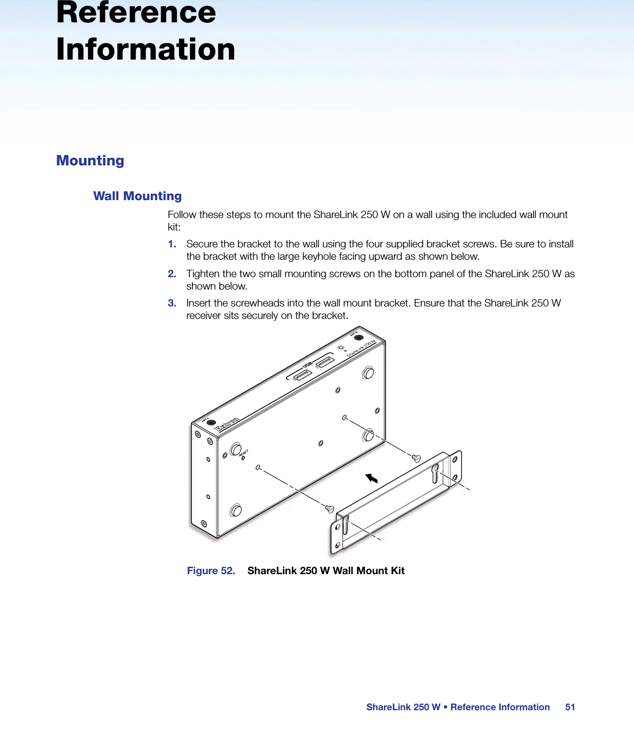 ShareLink 250 W • Reference Information 51Reference InformationMountingWall MountingFollow these steps to mount the ShareLink 250 W on a wall using the included wall mount kit:1.  Secure the bracket to the wall using the four supplied bracket screws. Be sure to install the bracket with the large keyhole facing upward as shown below.2.  Tighten the two small mounting screws on the bottom panel of the ShareLink 250 W as shown below.3.  Insert the screwheads into the wall mount bracket. Ensure that the ShareLink 250 W receiver sits securely on the bracket.ShareLink 250 WANT A ANT BUSB21RESETFigure 52.  ShareLink 250 W Wall Mount Kit