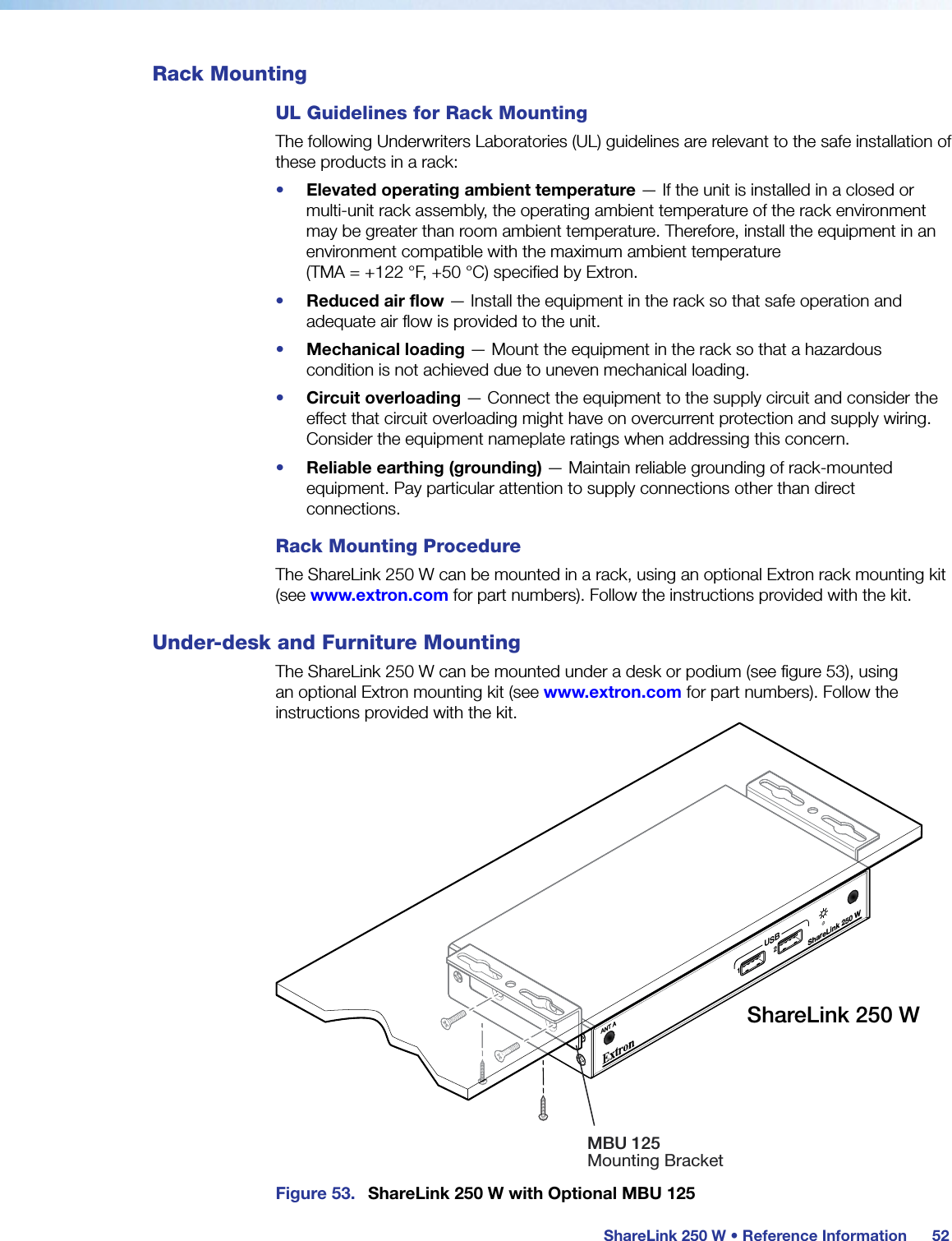 ShareLink 250 W • Reference Information52Rack MountingUL Guidelines for Rack MountingThe following Underwriters Laboratories (UL) guidelines are relevant to the safe installation of these products in a rack:•  Elevated operating ambient temperature — If the unit is installed in a closed or multi-unit rack assembly, the operating ambient temperature of the rack environment may be greater than room ambient temperature. Therefore, install the equipment in an environment compatible with the maximum ambient temperature  (TMA = +122 °F, +50°C) specified by Extron.•  Reduced air flow — Install the equipment in the rack so that safe operation and adequate air flow is provided to the unit.•  Mechanical loading — Mount the equipment in the rack so that a hazardous condition is not achieved due to uneven mechanical loading.•  Circuit overloading — Connect the equipment to the supply circuit and consider the effect that circuit overloading might have on overcurrent protection and supply wiring. Consider the equipment nameplate ratings when addressing this concern.•  Reliable earthing (grounding) — Maintain reliable grounding of rack-mounted equipment. Pay particular attention to supply connections other than direct connections.Rack Mounting ProcedureThe ShareLink 250 W can be mounted in a rack, using an optional Extron rack mounting kit (see www.extron.com for part numbers). Follow the instructions provided with the kit.Under-desk and Furniture MountingThe ShareLink 250 W can be mounted under a desk or podium (see figure 53), using an optional Extron mounting kit (see www.extron.com for part numbers). Follow the instructions provided with the kit.ShareLink 250 W12USBANT AShareLink 250 WMBU 125Mounting BracketFigure 53.  ShareLink 250 W with Optional MBU 125