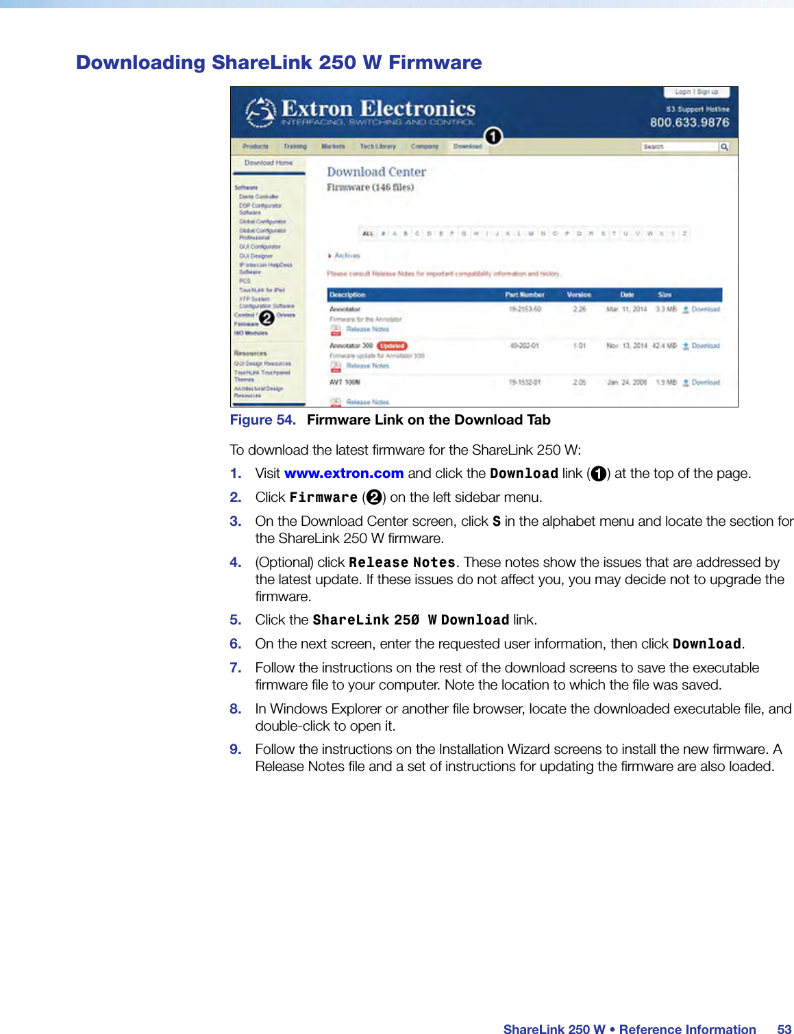 ShareLink 250 W • Reference Information53Downloading ShareLink 250 W FirmwareFigure 54.  Firmware Link on the Download TabTo download the latest ﬁrmware for the ShareLink 250 W:1.  Visit www.extron.com and click the Download link (1) at the top of the page.2.  Click Firmware (2) on the left sidebar menu.3.  On the Download Center screen, click S in the alphabet menu and locate the section for the ShareLink 250 W firmware.4.  (Optional) click Release Notes. These notes show the issues that are addressed by the latest update. If these issues do not affect you, you may decide not to upgrade the firmware.5.  Click the ShareLink 250 W Download link.6.  On the next screen, enter the requested user information, then click Download.7.  Follow the instructions on the rest of the download screens to save the executable  firmware file to your computer. Note the location to which the file was saved.8.  In Windows Explorer or another file browser, locate the downloaded executable file, and double-click to open it.9.  Follow the instructions on the Installation Wizard screens to install the new firmware. A Release Notes file and a set of instructions for updating the firmware are also loaded.
