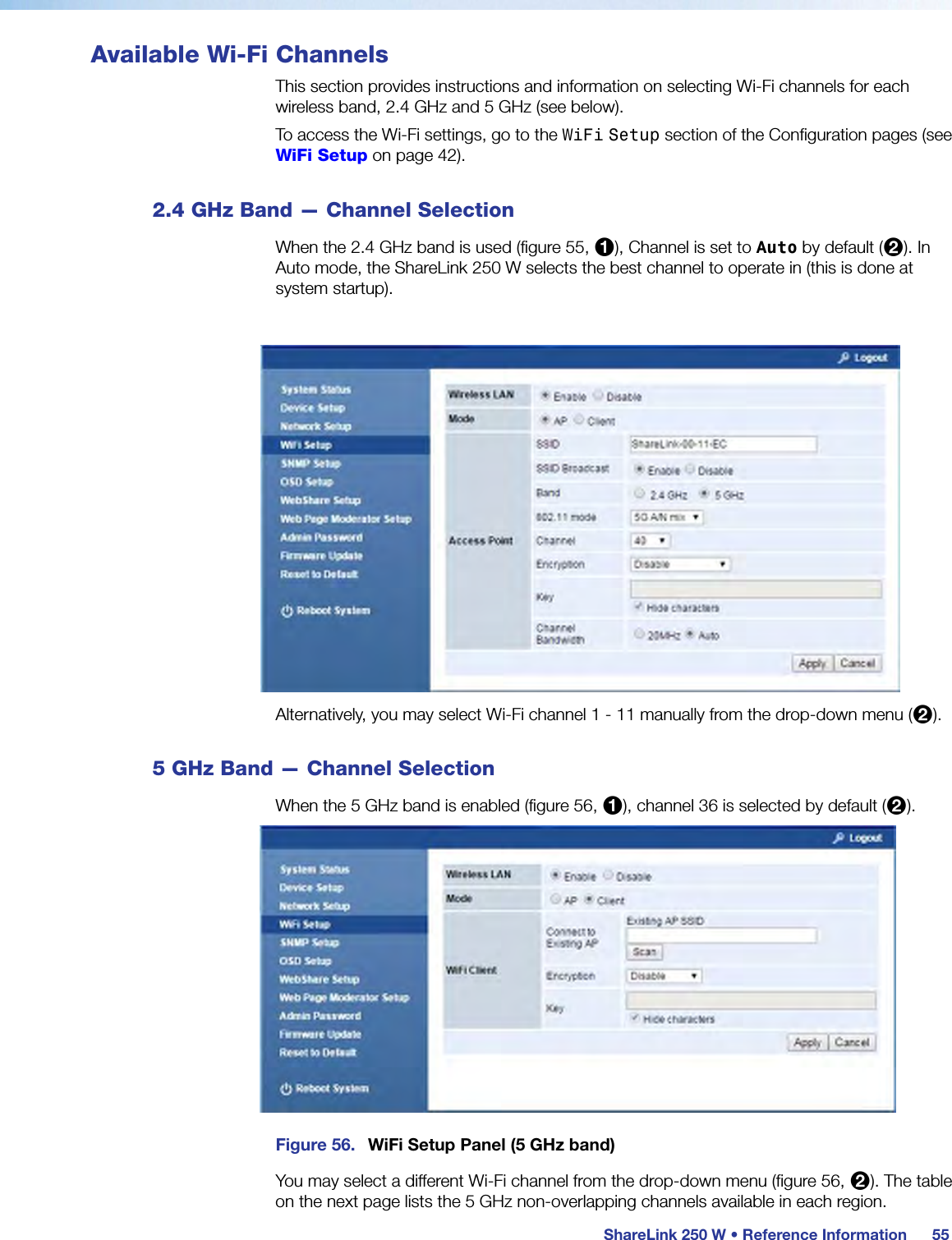 ShareLink 250 W • Reference Information55Available Wi-Fi ChannelsThis section provides instructions and information on selecting Wi-Fi channels for each wireless band, 2.4 GHz and 5 GHz (see below).To access the Wi-Fi settings, go to the WiFi Setup section of the Configuration pages (see WiFi Setup on page 42).2.4 GHz Band — Channel SelectionWhen the 2.4 GHz band is used (figure 55, 1), Channel is set to Auto by default (2). In Auto mode, the ShareLink 250 W selects the best channel to operate in (this is done at system startup).Figure 55. WiFi Setup Panel (2.4 GHz band)Alternatively, you may select Wi-Fi channel 1 - 11 manually from the drop-down menu (2).5 GHz Band — Channel SelectionWhen the 5 GHz band is enabled (figure 56, 1), channel 36 is selected by default (2).Figure 56. WiFi Setup Panel (5 GHz band)You may select a different Wi-Fi channel from the drop-down menu (figure 56, 2). The table  on the next page lists the 5 GHz non-overlapping channels available in each region.