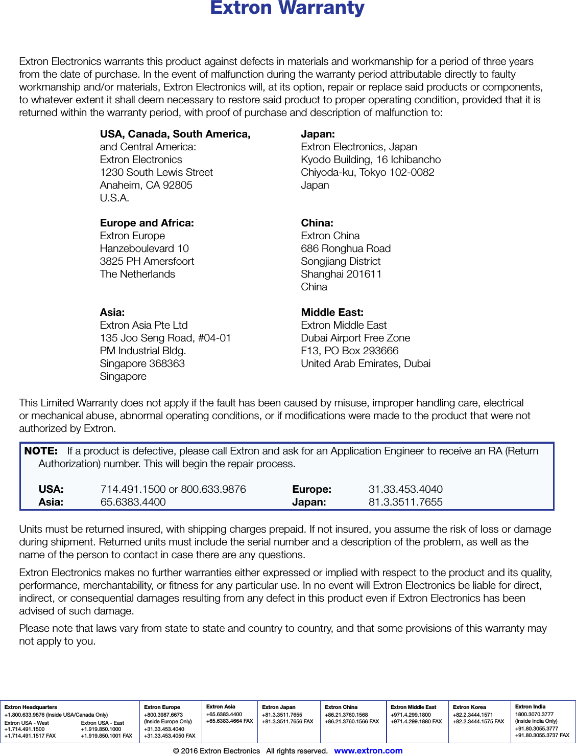 Extron Headquarters+1.800.633.9876 (Inside USA/Canada Only)Extron USA - West  Extron USA - East +1.714.491.1500 +1.919.850.1000 +1.714.491.1517 FAX  +1.919.850.1001 FAXExtron Europe+800.3987.6673 (Inside Europe Only)+31.33.453.4040 +31.33.453.4050 FAXExtron Asia+65.6383.4400+65.6383.4664 FAXExtron Japan+81.3.3511.7655+81.3.3511.7656 FAXExtron China+86.21.3760.1568 +86.21.3760.1566 FAXExtron Middle East+971.4.299.1800+971.4.299.1880 FAXExtron Korea+82.2.3444.1571+82.2.3444.1575 FAXExtron India1800.3070.3777 (Inside India Only)+91.80.3055.3777 +91.80.3055.3737 FAX© 2016 Extron Electronics   All rights reserved.   www.extron.comExtron WarrantyExtron Electronics warrants this product against defects in materials and workmanship for a period of three years from the date of purchase. In the event of malfunction during the warranty period attributable directly to faulty workmanship and/or materials, Extron Electronics will, at its option, repair or replace said products or components, to whatever extent it shall deem necessary to restore said product to proper operating condition, provided that it is returned within the warranty period, with proof of purchase and description of malfunction to:USA, Canada, South America, and Central America: Extron Electronics 1230 South Lewis Street Anaheim, CA 92805 U.S.A.Japan: Extron Electronics, Japan Kyodo Building, 16 Ichibancho Chiyoda-ku, Tokyo 102-0082 JapanEurope and Africa: Extron Europe Hanzeboulevard 10 3825 PH Amersfoort The NetherlandsChina: Extron China 686 Ronghua Road Songjiang District Shanghai 201611 ChinaAsia: Extron Asia Pte Ltd 135 Joo Seng Road, #04-01 PM Industrial Bldg. Singapore 368363 SingaporeMiddle East: Extron Middle East Dubai Airport Free Zone F13, PO Box 293666 United Arab Emirates, DubaiThis Limited Warranty does not apply if the fault has been caused by misuse, improper handling care, electrical or mechanical abuse, abnormal operating conditions, or if modiﬁcations were made to the product that were not authorized by Extron.NOTE:  If a product is defective, please call Extron and ask for an Application Engineer to receive an RA (Return Authorization) number. This will begin the repair process.  USA:   714.491.1500 or 800.633.9876    Europe: 31.33.453.4040  Asia:  65.6383.4400    Japan:   81.3.3511.7655 Units must be returned insured, with shipping charges prepaid. If not insured, you assume the risk of loss or damage during shipment. Returned units must include the serial number and a description of the problem, as well as the name of the person to contact in case there are any questions. Extron Electronics makes no further warranties either expressed or implied with respect to the product and its quality, performance, merchantability, or ﬁtness for any particular use. In no event will Extron Electronics be liable for direct, indirect, or consequential damages resulting from any defect in this product even if Extron Electronics has been advised of such damage.Please note that laws vary from state to state and country to country, and that some provisions of this warranty may not apply to you.