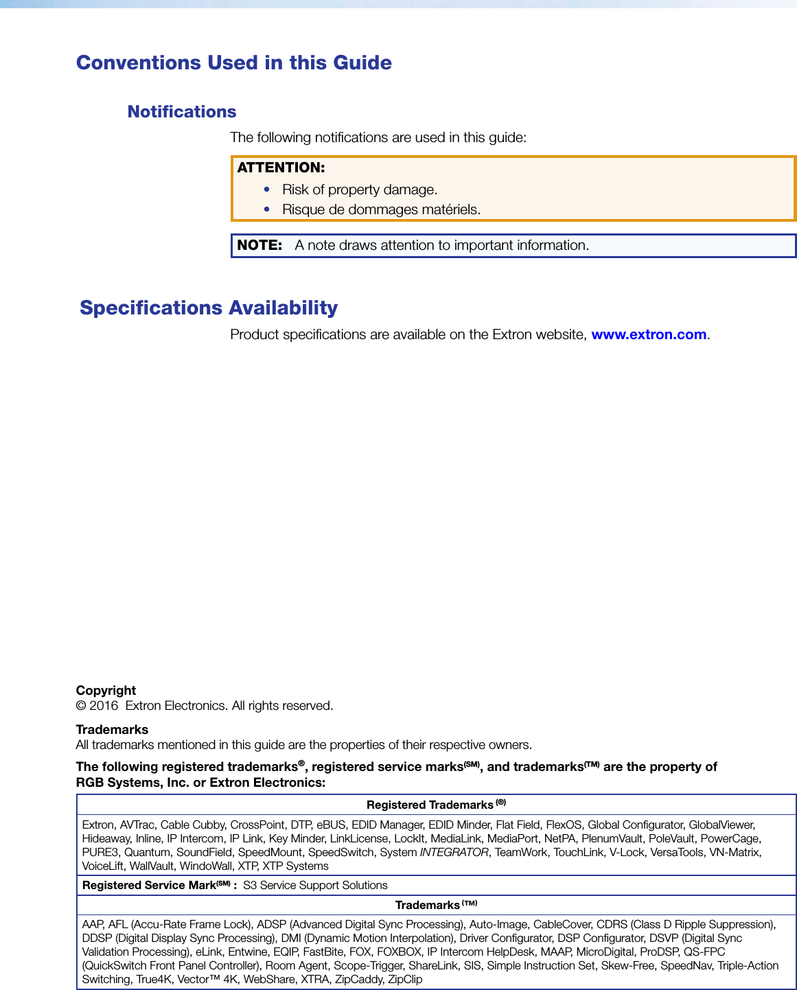  Conventions Used in this GuideNotifications The following notifications are used in this guide:ATTENTION: •  Risk of property damage. •  Risque de dommages matériels.NOTE: A note draws attention to important information. Specifications AvailabilityProduct specifications are available on the Extron website, www.extron.com.Copyright© 2016  Extron Electronics. All rights reserved.TrademarksAll trademarks mentioned in this guide are the properties of their respective owners.The following registered trademarks®, registered service marks(SM), and trademarks(TM) are the property of RGBSystems, Inc. or Extron Electronics:Registered Trademarks (®)Extron, AVTrac, Cable Cubby, CrossPoint, DTP, eBUS, EDID Manager, EDID Minder, Flat Field, FlexOS, Global Configurator, GlobalViewer,Hideaway, Inline, IP Intercom, IP Link, Key Minder, LinkLicense, LockIt, MediaLink, MediaPort, NetPA, PlenumVault, PoleVault, PowerCage, PURE3, Quantum, SoundField, SpeedMount, SpeedSwitch, System INTEGRATOR, TeamWork, TouchLink, V-Lock, VersaTools, VN-Matrix, VoiceLift, WallVault, WindoWall, XTP, XTP SystemsRegistered Service Mark(SM) :  S3 Service Support SolutionsTrademarks (™)AAP, AFL (Accu-Rate Frame Lock), ADSP (Advanced Digital Sync Processing), Auto-Image, CableCover, CDRS (Class D Ripple Suppression),DDSP (Digital Display Sync Processing), DMI (Dynamic Motion Interpolation), Driver Configurator, DSP Configurator, DSVP (Digital SyncValidation Processing), eLink, Entwine, EQIP, FastBite, FOX, FOXBOX, IP Intercom HelpDesk, MAAP, MicroDigital, ProDSP, QS-FPC (QuickSwitch Front Panel Controller), Room Agent, Scope-Trigger, ShareLink, SIS, Simple Instruction Set, Skew-Free, SpeedNav, Triple-Action Switching, True4K, Vector™ 4K, WebShare, XTRA, ZipCaddy, ZipClip