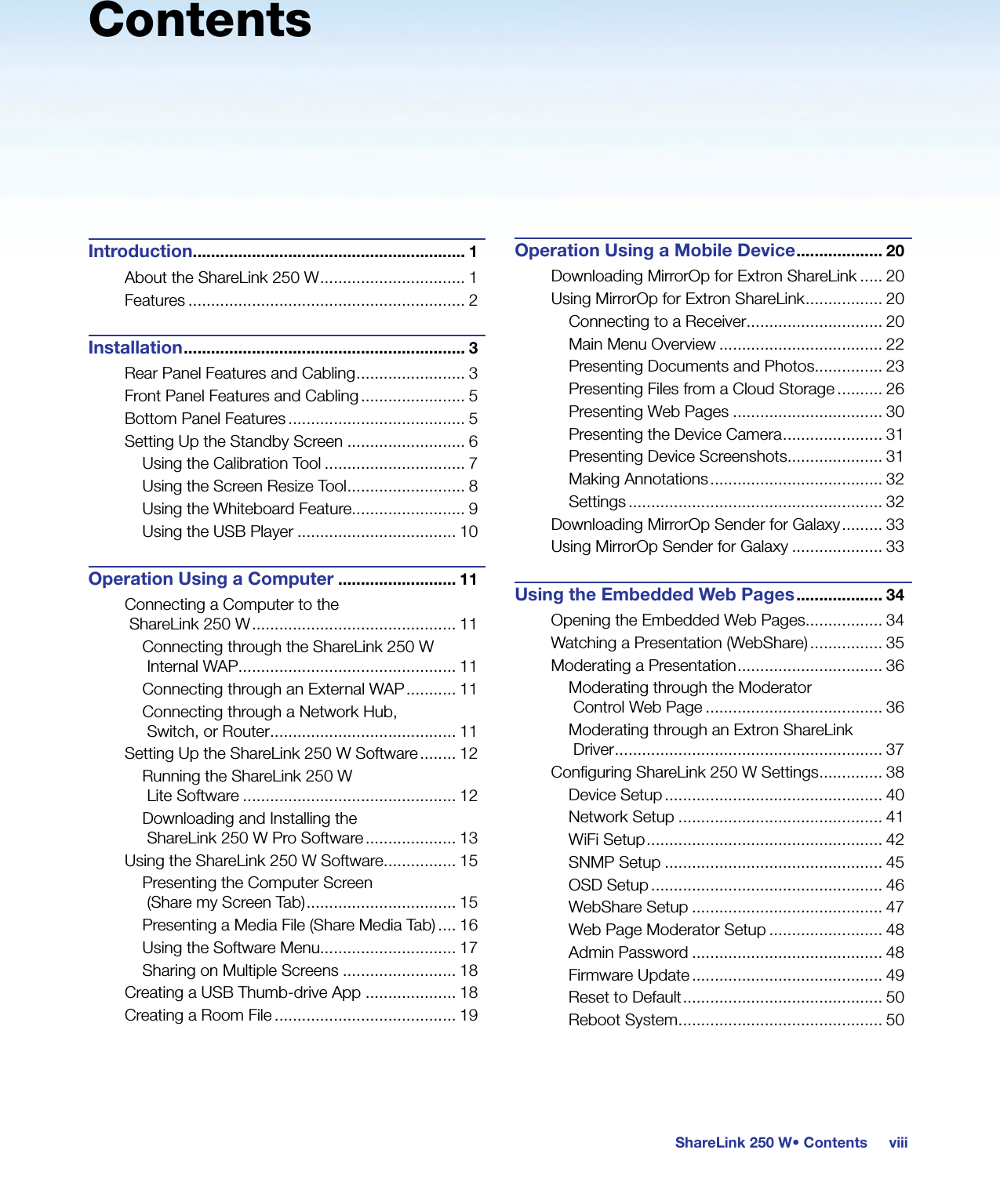 viiiShareLink 250 W• ContentsContentsIntroduction............................................................ 1About the ShareLink 250 W ................................ 1Features ............................................................. 2Installation .............................................................. 3Rear Panel Features and Cabling ........................ 3Front Panel Features and Cabling ....................... 5Bottom Panel Features ....................................... 5Setting Up the Standby Screen .......................... 6Using the Calibration Tool ............................... 7Using the Screen Resize Tool .......................... 8Using the Whiteboard Feature......................... 9Using the USB Player ................................... 10Operation Using a Computer .......................... 11Connecting a Computer to the  ShareLink 250 W ............................................. 11Connecting through the ShareLink 250 W Internal WAP................................................ 11Connecting through an External WAP ........... 11Connecting through a Network Hub,  Switch, or Router ......................................... 11Setting Up the ShareLink 250 W Software ........ 12Running the ShareLink 250 W  Lite Software ............................................... 12Downloading and Installing the  ShareLink 250 W Pro Software .................... 13Using the ShareLink 250 W Software................ 15Presenting the Computer Screen  (Share my Screen Tab) ................................. 15Presenting a Media File (Share Media Tab) .... 16Using the Software Menu.............................. 17Sharing on Multiple Screens ......................... 18Creating a USB Thumb-drive App .................... 18Creating a Room File ........................................ 19Operation Using a Mobile Device ................... 20Downloading MirrorOp for Extron ShareLink ..... 20Using MirrorOp for Extron ShareLink ................. 20Connecting to a Receiver .............................. 20Main Menu Overview .................................... 22Presenting Documents and Photos............... 23Presenting Files from a Cloud Storage .......... 26Presenting Web Pages ................................. 30Presenting the Device Camera ...................... 31Presenting Device Screenshots..................... 31Making Annotations ...................................... 32Settings ........................................................ 32Downloading MirrorOp Sender for Galaxy ......... 33Using MirrorOp Sender for Galaxy .................... 33Using the Embedded Web Pages ................... 34Opening the Embedded Web Pages ................. 34Watching a Presentation (WebShare) ................ 35Moderating a Presentation ................................ 36Moderating through the Moderator  Control Web Page ....................................... 36Moderating through an Extron ShareLink  Driver ........................................................... 37Conﬁguring ShareLink 250 W Settings .............. 38Device Setup ................................................ 40Network Setup ............................................. 41WiFi Setup .................................................... 42SNMP Setup ................................................ 45OSD Setup ................................................... 46WebShare Setup .......................................... 47Web Page Moderator Setup ......................... 48Admin Password .......................................... 48Firmware Update .......................................... 49Reset to Default ............................................ 50Reboot System ............................................. 50