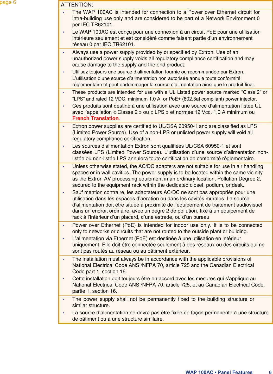 page 6 ATTENTION:     • The WAP 100AC is intended for connection to a Power over Ethernet circuit for intra-building use only and are considered to be part of a Network Environment 0 per IEC TR62101.  • Le WAP 100AC est conçu pour une connexion à un circuit PoE pour une utilisation intérieure seulement et est considéré comme faisant partie d’un environnement réseau 0 par IEC TR62101.  • Always use a power supply provided by or specified by Extron. Use of an unauthorized power supply voids all regulatory compliance certification and may cause damage to the supply and the end product.  • Utilisez toujours une source d’alimentation fournie ou recommandée par Extron. L’utilisation d’une source d’alimentation non autorisée annule toute conformité réglementaire et peut endommager la source d’alimentation ainsi que le produit final.  • These products are intended for use with a UL Listed power source marked “Class 2” or “LPS” and rated 12 VDC, minimum 1.0 A. or PoE+ (802.3at compliant) power injector.  • Ces produits sont destiné à une utilisation avec une source d’alimentation listée UL avec l’appellation « Classe 2 » ou « LPS » et normée 12 Vcc, 1,0 A minimum ou French Translation.  • Extron power supplies are certified to UL/CSA 60950-1 and are classified as LPS (Limited Power Source). Use of a non-LPS or unlisted power supply will void all regulatory compliance certification.  • Les sources d’alimentation Extron sont qualifiées UL/CSA 60950-1 et sont  classées LPS (Limited Power Source). L’utilisation d’une source d’alimentation non-listée ou non-listée LPS annulera toute certification de conformité réglementaire.  • Unless otherwise stated, the AC/DC adapters are not suitable for use in air handling spaces or in wall cavities. The power supply is to be located within the same vicinity as the Extron AV processing equipment in an ordinary location, Pollution Degree 2, secured to the equipment rack within the dedicated closet, podium, or desk.  • Sauf mention contraire, les adaptateurs AC/DC ne sont pas appropriés pour une utilisation dans les espaces d’aération ou dans les cavités murales. La source d’alimentation doit être située à proximité de l’équipement de traitement audiovisuel dans un endroit ordinaire, avec un degré 2 de pollution, fixé à un équipement de rack à l’intérieur d’un placard, d’une estrade, ou d’un bureau.  • Power over Ethernet (PoE) is intended for  indoor use only. It  is to be connected only to networks or circuits that are not routed to the outside plant or building.  • L’alimentation via Ethernet (PoE) est destinée à une utilisation en intérieur uniquement. Elle doit être connectée seulement à des réseaux ou des circuits qui ne sont pas routés au réseau ou au bâtiment extérieur.  • The installation must always be in accordance with the applicable provisions of National Electrical Code ANSI/NFPA 70, article 725 and the Canadian Electrical Code part 1, section 16.  • Cette installation doit toujours être en accord avec les mesures qui s’applique au National Electrical Code ANSI/NFPA 70, article 725, et au Canadian Electrical Code, partie 1, section 16.  • The  power  supply  shall  not  be  permanently  fixed  to  the  building  structure  or similar structure.  • La source d’alimentation ne devra pas être fixée de façon permanente à une structure de bâtiment ou à une structure similaire.         WAP 100AC • Panel Features 6 