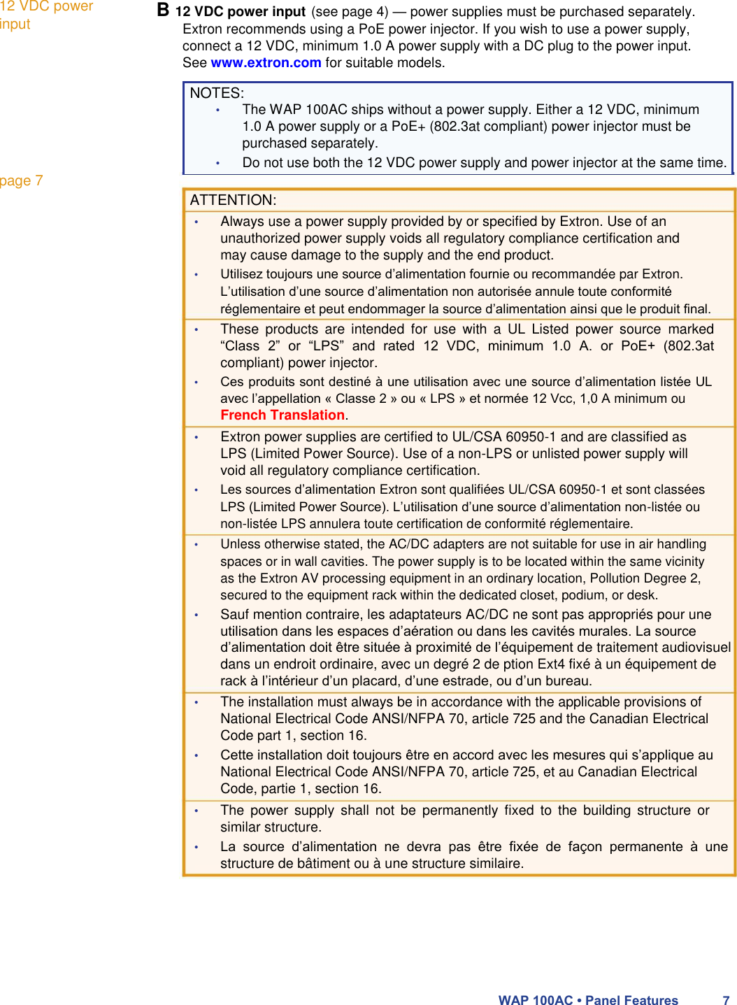 12 VDC power input          page 7  B 12 VDC power input (see page 4) — power supplies must be purchased separately.  Extron recommends using a PoE power injector. If you wish to use a power supply, connect a 12 VDC, minimum 1.0 A power supply with a DC plug to the power input. See www.extron.com for suitable models.  NOTES:  • The WAP 100AC ships without a power supply. Either a 12 VDC, minimum 1.0 A power supply or a PoE+ (802.3at compliant) power injector must be purchased separately.  • Do not use both the 12 VDC power supply and power injector at the same time.  ATTENTION:  • Always use a power supply provided by or specified by Extron. Use of an unauthorized power supply voids all regulatory compliance certification and may cause damage to the supply and the end product.  • Utilisez toujours une source d’alimentation fournie ou recommandée par Extron. L’utilisation d’une source d’alimentation non autorisée annule toute conformité réglementaire et peut endommager la source d’alimentation ainsi que le produit final.  • These  products  are  intended  for  use  with  a  UL  Listed  power  source  marked “Class  2”  or  “LPS”  and  rated  12  VDC,  minimum  1.0  A.  or  PoE+  (802.3at compliant) power injector.  • Ces produits sont destiné à une utilisation avec une source d’alimentation listée UL avec l’appellation « Classe 2 » ou « LPS » et normée 12 Vcc, 1,0 A minimum ou French Translation.  • Extron power supplies are certified to UL/CSA 60950-1 and are classified as LPS (Limited Power Source). Use of a non-LPS or unlisted power supply will void all regulatory compliance certification.  • Les sources d’alimentation Extron sont qualifiées UL/CSA 60950-1 et sont classées LPS (Limited Power Source). L’utilisation d’une source d’alimentation non-listée ou non-listée LPS annulera toute certification de conformité réglementaire.  • Unless otherwise stated, the AC/DC adapters are not suitable for use in air handling spaces or in wall cavities. The power supply is to be located within the same vicinity as the Extron AV processing equipment in an ordinary location, Pollution Degree 2, secured to the equipment rack within the dedicated closet, podium, or desk.  • Sauf mention contraire, les adaptateurs AC/DC ne sont pas appropriés pour une utilisation dans les espaces d’aération ou dans les cavités murales. La source d’alimentation doit être située à proximité de l’équipement de traitement audiovisuel dans un endroit ordinaire, avec un degré 2 de ption Ext4 fixé à un équipement de rack à l’intérieur d’un placard, d’une estrade, ou d’un bureau.  • The installation must always be in accordance with the applicable provisions of National Electrical Code ANSI/NFPA 70, article 725 and the Canadian Electrical Code part 1, section 16.  • Cette installation doit toujours être en accord avec les mesures qui s’applique au National Electrical Code ANSI/NFPA 70, article 725, et au Canadian Electrical Code, partie 1, section 16.  • The  power  supply  shall  not  be  permanently  fixed  to  the  building  structure  or similar structure.  • La  source  d’alimentation  ne  devra  pas  être  fixée  de  façon  permanente  à  une structure de bâtiment ou à une structure similaire.         WAP 100AC • Panel Features 7 