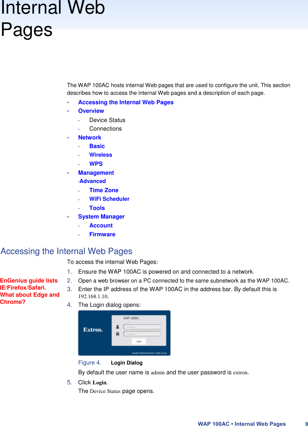 Internal Web  Pages       The WAP 100AC hosts internal Web pages that are used to configure the unit. This section describes how to access the internal Web pages and a description of each page.  • Accessing the Internal Web Pages  • Overview  • Device Status  • Connections  • Network  • Basic  •  •  Wireless  WPS  • Management  •Advanced  •  •  •  Time Zone  WiFi Scheduler  Tools  • System Manager  • Account  • Firmware  Accessing the Internal Web Pages    EnGenius guide lists IE/Firefox/Safari. What about Edge and Chrome?  To access the internal Web Pages:  1. Ensure the WAP 100AC is powered on and connected to a network.  2. Open a web browser on a PC connected to the same subnetwork as the WAP 100AC.  3. Enter the IP address of the WAP 100AC in the address bar. By default this is  192.168.1.10.  4. The Login dialog opens:         Figure 4. Login Dialog  By default the user name is admin and the user password is extron.  5. Click Login.  The Device Status page opens.     WAP 100AC • Internal Web Pages 9 
