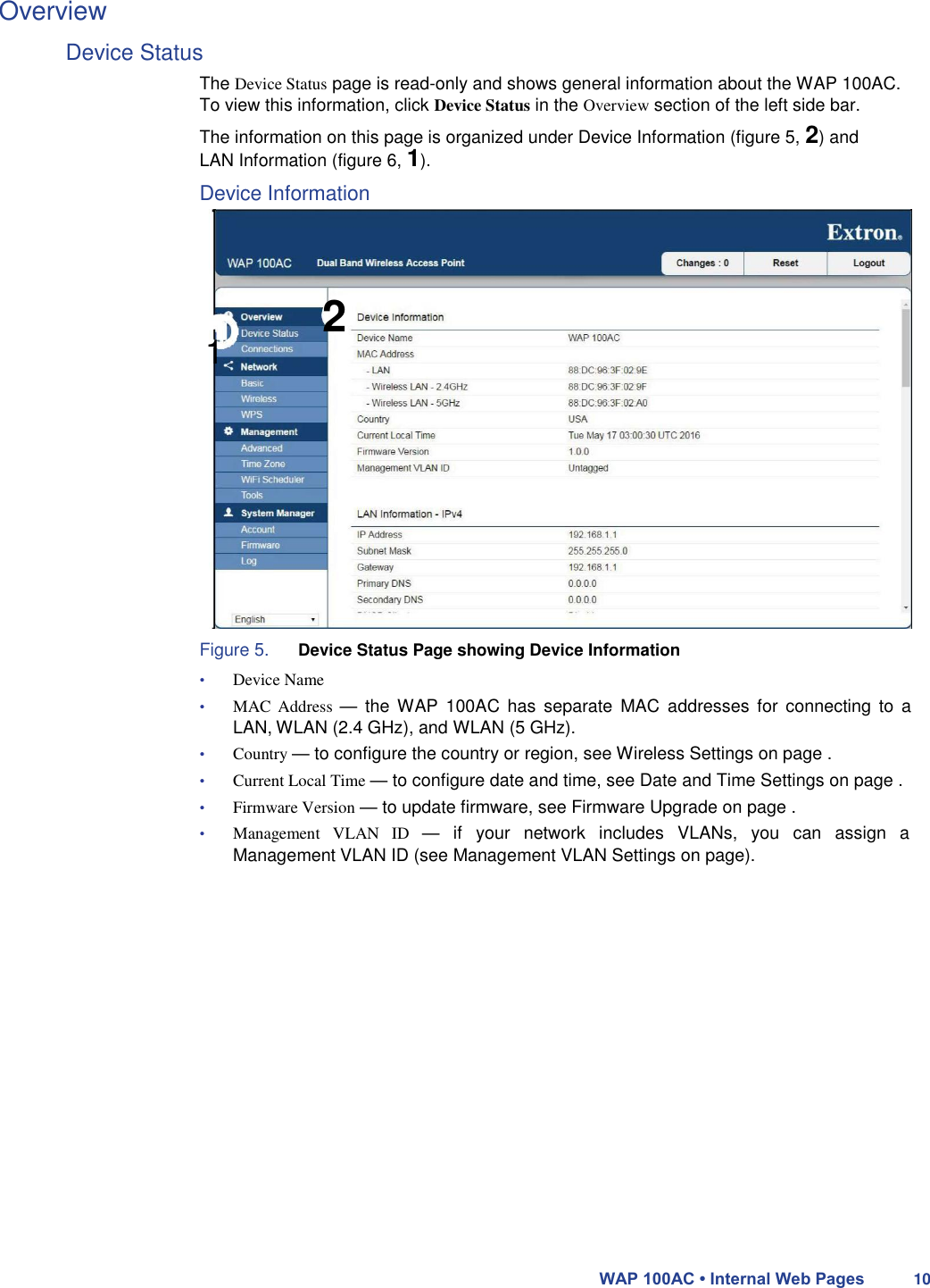 Overview  Device Status  The Device Status page is read-only and shows general information about the WAP 100AC. To view this information, click Device Status in the Overview section of the left side bar.  The information on this page is organized under Device Information (figure 5, 2) and LAN Information (figure 6, 1).  Device Information      1 2               Figure 5. Device Status Page showing Device Information  • Device Name  • MAC  Address  —  the  WAP  100AC  has  separate  MAC  addresses  for  connecting  to a LAN, WLAN (2.4 GHz), and WLAN (5 GHz).  • Country — to configure the country or region, see Wireless Settings on page .  • Current Local Time — to configure date and time, see Date and Time Settings on page .  • Firmware Version — to update firmware, see Firmware Upgrade on page .  • Management  VLAN  ID  —  if  your  network  includes  VLANs,  you  can  assign  a Management VLAN ID (see Management VLAN Settings on page).                      WAP 100AC • Internal Web Pages 10 