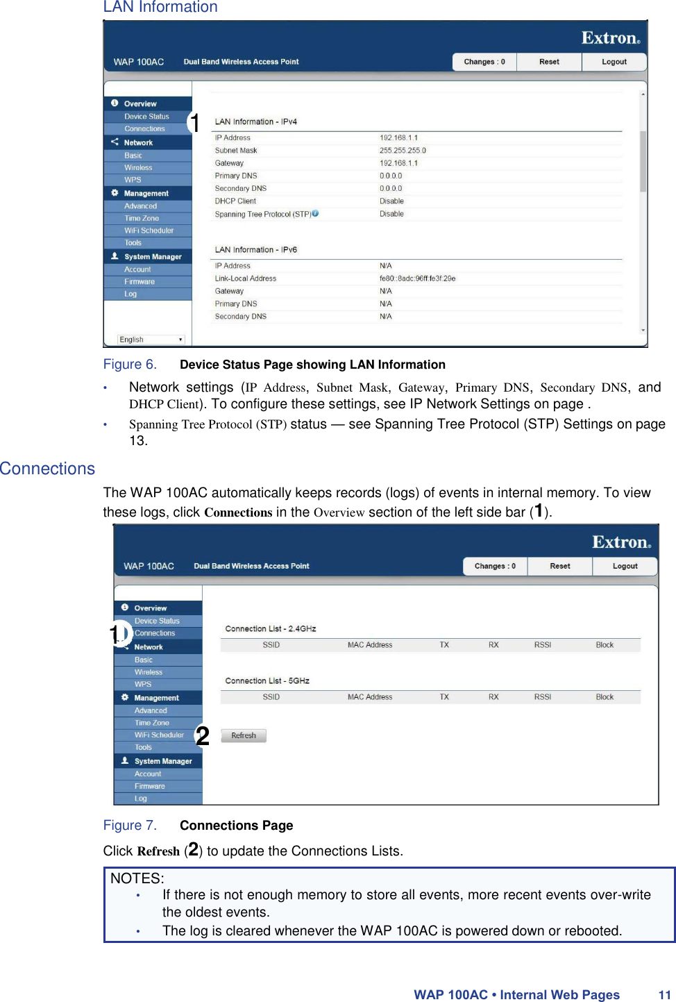 LAN Information       1                Figure 6. Device Status Page showing LAN Information  • Network  settings  (IP  Address,  Subnet  Mask,  Gateway,  Primary  DNS,  Secondary  DNS,  and DHCP Client). To configure these settings, see IP Network Settings on page .  • Spanning Tree Protocol (STP) status — see Spanning Tree Protocol (STP) Settings on page 13.  Connections  The WAP 100AC automatically keeps records (logs) of events in internal memory. To view these logs, click Connections in the Overview section of the left side bar (1).       1     2     Figure 7. Connections Page  Click Refresh (2) to update the Connections Lists.  NOTES:  • If there is not enough memory to store all events, more recent events over-write the oldest events.  • The log is cleared whenever the WAP 100AC is powered down or rebooted.    WAP 100AC • Internal Web Pages 11 