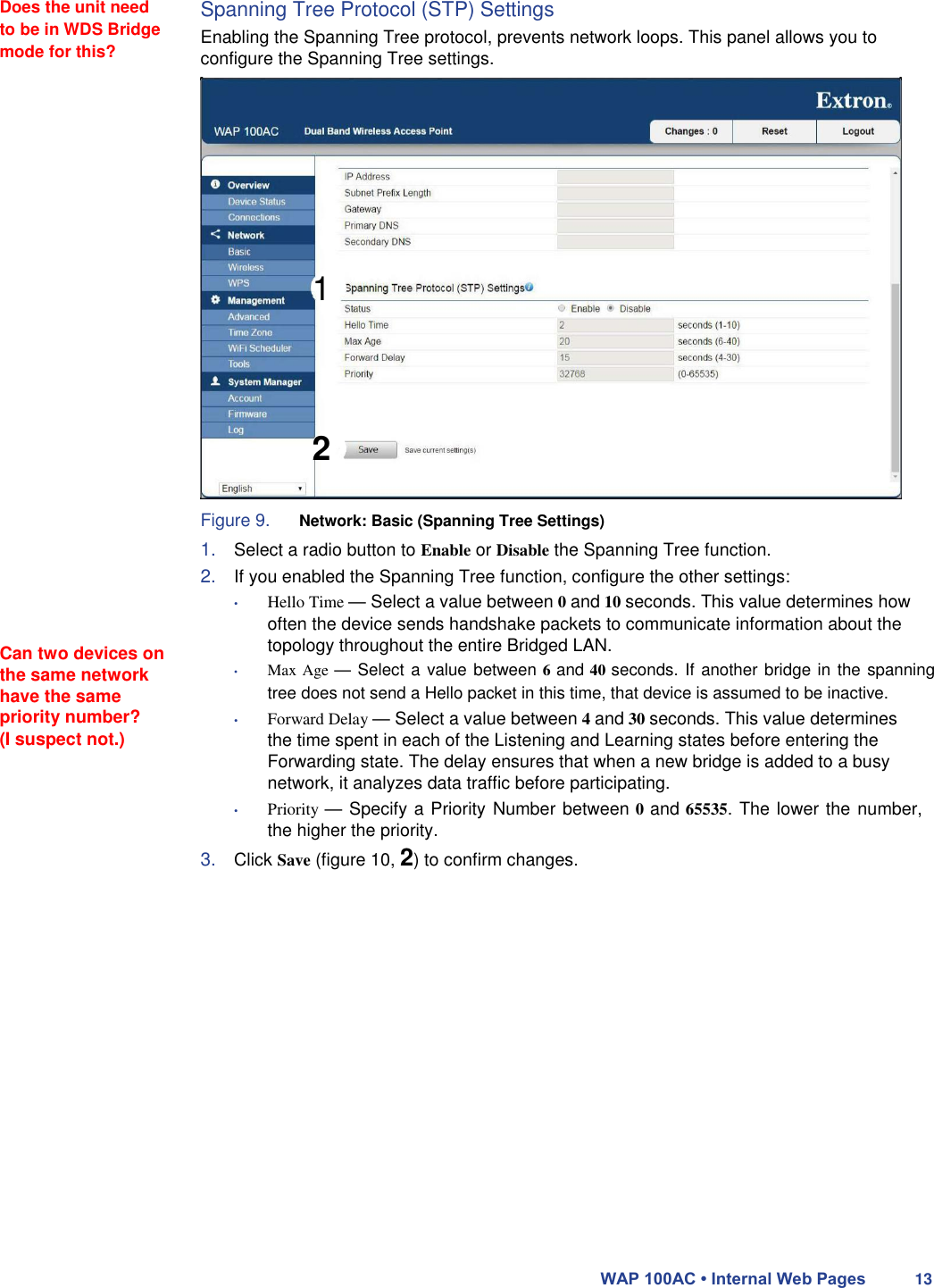  Does the unit need to be in WDS Bridge mode for this? Spanning Tree Protocol (STP) Settings  Enabling the Spanning Tree protocol, prevents network loops. This panel allows you to configure the Spanning Tree settings.                               Can two devices on the same network have the same priority number?  (I suspect not.)           1       2   Figure 9. Network: Basic (Spanning Tree Settings)  1. Select a radio button to Enable or Disable the Spanning Tree function.  2. If you enabled the Spanning Tree function, configure the other settings:  • Hello Time — Select a value between 0 and 10 seconds. This value determines how often the device sends handshake packets to communicate information about the topology throughout the entire Bridged LAN.  • Max Age — Select a value between 6 and 40 seconds. If another bridge in the spanning tree does not send a Hello packet in this time, that device is assumed to be inactive.  • Forward Delay — Select a value between 4 and 30 seconds. This value determines the time spent in each of the Listening and Learning states before entering the Forwarding state. The delay ensures that when a new bridge is added to a busy network, it analyzes data traffic before participating.  • Priority — Specify a Priority Number between 0 and 65535. The lower the number, the higher the priority.  3. Click Save (figure 10, 2) to confirm changes.                      WAP 100AC • Internal Web Pages 13 