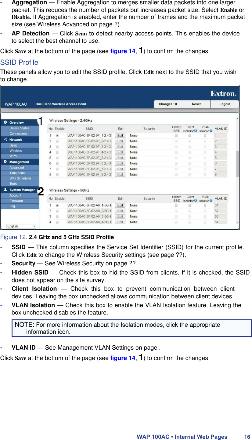 • Aggregation — Enable Aggregation to merges smaller data packets into one larger packet. This reduces the number of packets but increases packet size. Select Enable or Disable. If Aggregation is enabled, enter the number of frames and the maximum packet size (see Wireless Advanced on page ?).  • AP Detection — Click Scan to detect nearby access points. This enables the device to select the best channel to use.  Click Save at the bottom of the page (see figure 14, 1) to confirm the changes.  SSID Profile  These panels allow you to edit the SSID profile. Click Edit next to the SSID that you wish to change.     1          2      Figure 12. 2.4 GHz and 5 GHz SSID Profile  • SSID — This column specifies the Service Set Identifier (SSID) for the current profile. Click Edit to change the Wireless Security settings (see page ??).  • Security — See Wireless Security on page ??.  • Hidden SSID — Check this box to hid the SSID from clients. If it is checked, the SSID does not appear on the site survey.  • Client  Isolation  —  Check  this  box  to  prevent  communication  between  client devices. Leaving the box unchecked allows communication between client devices.  • VLAN Isolation — Check this box to enable the VLAN Isolation feature. Leaving the box unchecked disables the feature.  NOTE: For more information about the Isolation modes, click the appropriate information icon.  • VLAN ID — See Management VLAN Settings on page .  Click Save at the bottom of the page (see figure 14, 1) to confirm the changes.            WAP 100AC • Internal Web Pages 16 