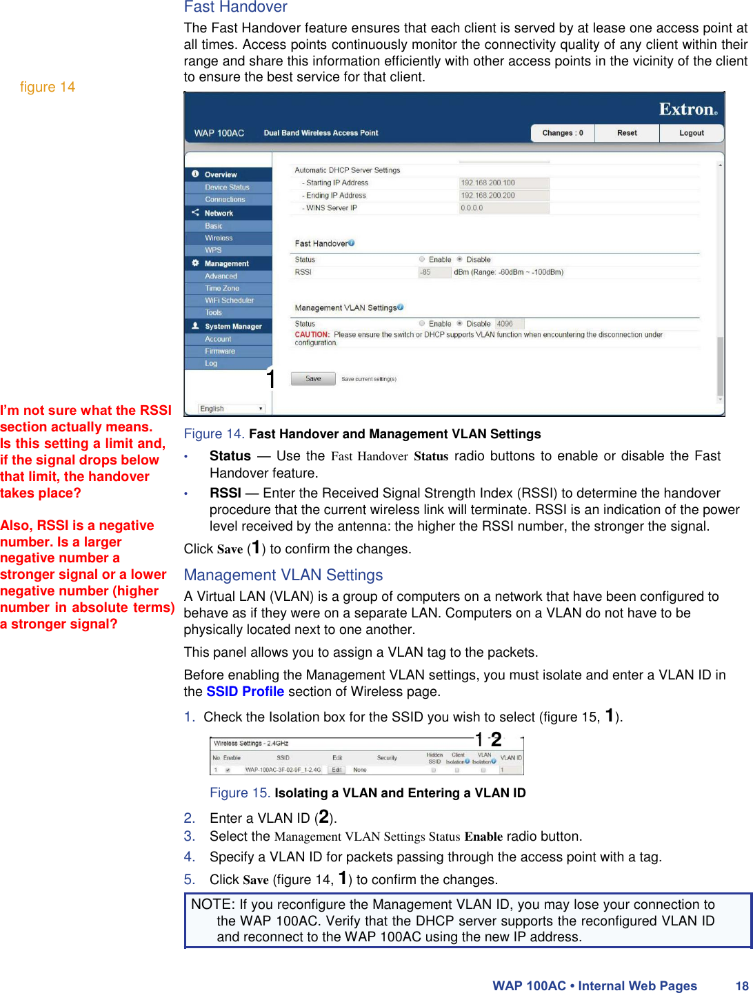      figure 14                      I’m not sure what the RSSI section actually means.  Is this setting a limit and, if the signal drops below that limit, the handover takes place?  Also, RSSI is a negative number. Is a larger negative number a stronger signal or a lower negative number (higher number in absolute terms) a stronger signal? Fast Handover  The Fast Handover feature ensures that each client is served by at lease one access point at all times. Access points continuously monitor the connectivity quality of any client within their range and share this information efficiently with other access points in the vicinity of the client to ensure the best service for that client.                    1   Figure 14. Fast Handover and Management VLAN Settings  • Status — Use the Fast Handover Status radio buttons to enable or disable the Fast Handover feature.  • RSSI — Enter the Received Signal Strength Index (RSSI) to determine the handover procedure that the current wireless link will terminate. RSSI is an indication of the power level received by the antenna: the higher the RSSI number, the stronger the signal.  Click Save (1) to confirm the changes.  Management VLAN Settings  A Virtual LAN (VLAN) is a group of computers on a network that have been configured to behave as if they were on a separate LAN. Computers on a VLAN do not have to be physically located next to one another.  This panel allows you to assign a VLAN tag to the packets.  Before enabling the Management VLAN settings, you must isolate and enter a VLAN ID in the SSID Profile section of Wireless page.  1.  Check the Isolation box for the SSID you wish to select (figure 15, 1).  1 2   Figure 15. Isolating a VLAN and Entering a VLAN ID  2. Enter a VLAN ID (2).  3. Select the Management VLAN Settings Status Enable radio button.  4. Specify a VLAN ID for packets passing through the access point with a tag.  5. Click Save (figure 14, 1) to confirm the changes.  NOTE: If you reconfigure the Management VLAN ID, you may lose your connection to the WAP 100AC. Verify that the DHCP server supports the reconfigured VLAN ID and reconnect to the WAP 100AC using the new IP address.   WAP 100AC • Internal Web Pages 18 