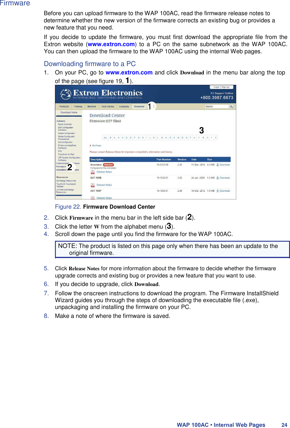 Firmware  Before you can upload firmware to the WAP 100AC, read the firmware release notes to determine whether the new version of the firmware corrects an existing bug or provides a new feature that you need.  If you  decide to update the firmware, you must first download the appropriate file from the Extron  website  (www.extron.com) to  a PC on  the  same  subnetwork  as  the WAP 100AC. You can then upload the firmware to the WAP 100AC using the internal Web pages.  Downloading firmware to a PC  1.  On your PC, go to www.extron.com and click Download in the menu bar along the top of the page (see figure 19, 1).   1   3     2     Figure 22. Firmware Download Center  2. Click Firmware in the menu bar in the left side bar (2).  3. Click the letter W from the alphabet menu (3).  4. Scroll down the page until you find the firmware for the WAP 100AC.  NOTE: The product is listed on this page only when there has been an update to the original firmware.  5. Click Release Notes for more information about the firmware to decide whether the firmware upgrade corrects and existing bug or provides a new feature that you want to use.  6. If you decide to upgrade, click Download.  7. Follow the onscreen instructions to download the program. The Firmware InstallShield Wizard guides you through the steps of downloading the executable file (.exe), unpackaging and installing the firmware on your PC.  8. Make a note of where the firmware is saved.                 WAP 100AC • Internal Web Pages 24 