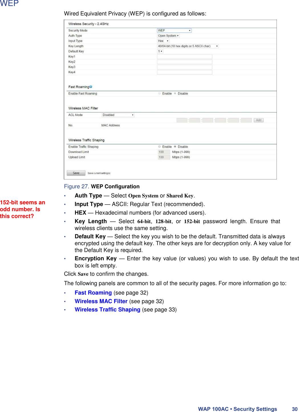 WEP                                 152-bit seems an odd number. Is this correct?   Wired Equivalent Privacy (WEP) is configured as follows:                            Figure 27. WEP Configuration  • Auth Type — Select Open System or Shared Key.  • Input Type — ASCII: Regular Text (recommended).  • HEX — Hexadecimal numbers (for advanced users).  • Key  Length  —  Select 64-bit, 128-bit,  or 152-bit password  length.  Ensure  that wireless clients use the same setting.  • Default Key — Select the key you wish to be the default. Transmitted data is always encrypted using the default key. The other keys are for decryption only. A key value for the Default Key is required.  • Encryption Key — Enter the key value (or values) you wish to use. By default the text box is left empty.  Click Save to confirm the changes.  The following panels are common to all of the security pages. For more information go to:  • Fast Roaming (see page 32)  • Wireless MAC Filter (see page 32)  • Wireless Traffic Shaping (see page 33)                WAP 100AC • Security Settings 30 