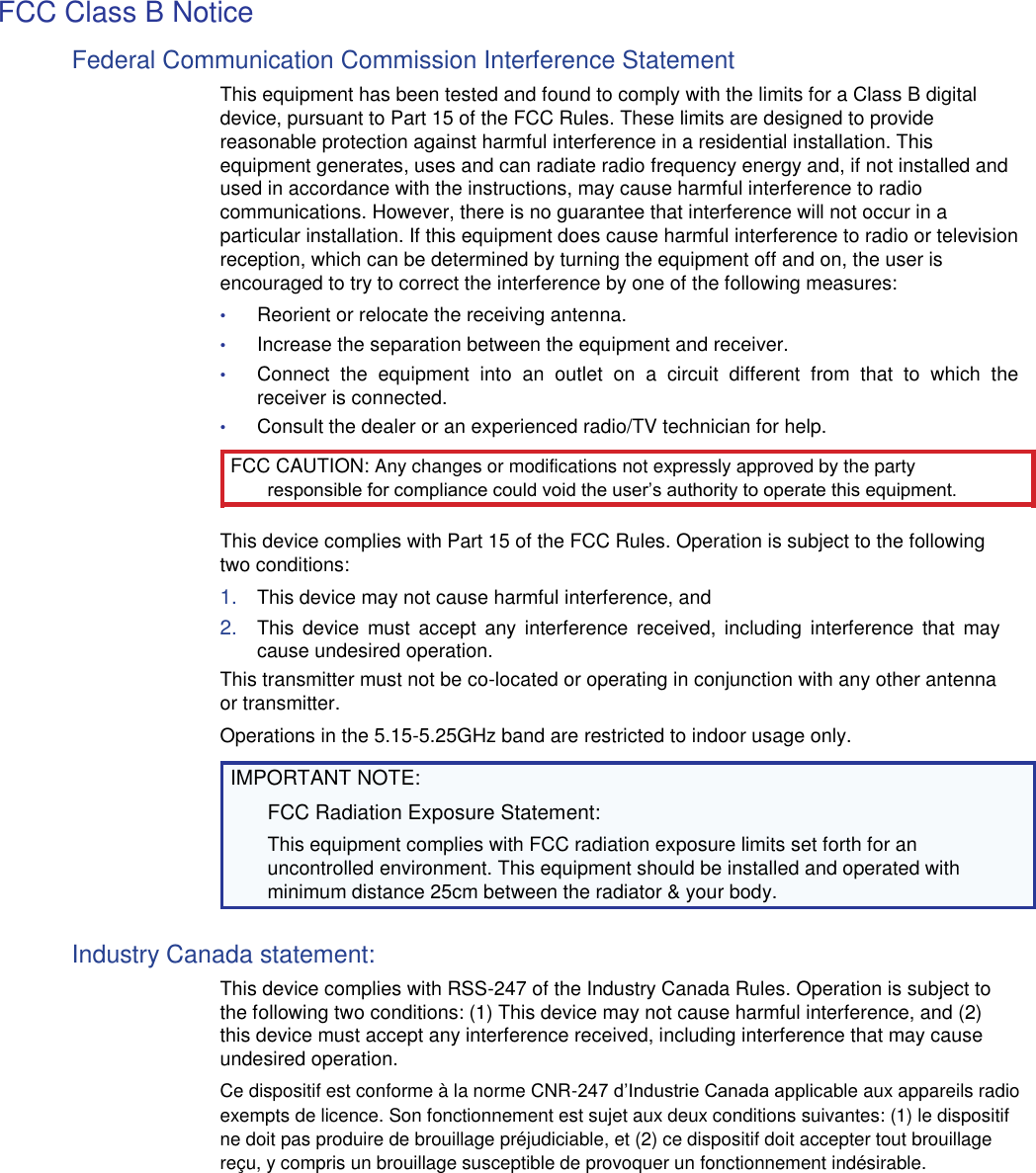 FCC Class B Notice  Federal Communication Commission Interference Statement  This equipment has been tested and found to comply with the limits for a Class B digital device, pursuant to Part 15 of the FCC Rules. These limits are designed to provide reasonable protection against harmful interference in a residential installation. This equipment generates, uses and can radiate radio frequency energy and, if not installed and used in accordance with the instructions, may cause harmful interference to radio communications. However, there is no guarantee that interference will not occur in a particular installation. If this equipment does cause harmful interference to radio or television reception, which can be determined by turning the equipment off and on, the user is encouraged to try to correct the interference by one of the following measures:  • Reorient or relocate the receiving antenna.  • Increase the separation between the equipment and receiver.  • Connect  the  equipment  into  an  outlet  on  a  circuit  different  from  that  to  which  the receiver is connected.  • Consult the dealer or an experienced radio/TV technician for help.  FCC CAUTION: Any changes or modifications not expressly approved by the party responsible for compliance could void the user’s authority to operate this equipment.  This device complies with Part 15 of the FCC Rules. Operation is subject to the following two conditions:  1. This device may not cause harmful interference, and  2. This  device  must  accept  any  interference  received,  including  interference  that  may cause undesired operation.  This transmitter must not be co-located or operating in conjunction with any other antenna or transmitter.  Operations in the 5.15-5.25GHz band are restricted to indoor usage only.  IMPORTANT NOTE:  FCC Radiation Exposure Statement:  This equipment complies with FCC radiation exposure limits set forth for an uncontrolled environment. This equipment should be installed and operated with minimum distance 25cm between the radiator &amp; your body.  Industry Canada statement:  This device complies with RSS-247 of the Industry Canada Rules. Operation is subject to the following two conditions: (1) This device may not cause harmful interference, and (2) this device must accept any interference received, including interference that may cause undesired operation.  Ce dispositif est conforme à la norme CNR-247 d’Industrie Canada applicable aux appareils radio exempts de licence. Son fonctionnement est sujet aux deux conditions suivantes: (1) le dispositif ne doit pas produire de brouillage préjudiciable, et (2) ce dispositif doit accepter tout brouillage reçu, y compris un brouillage susceptible de provoquer un fonctionnement indésirable. 