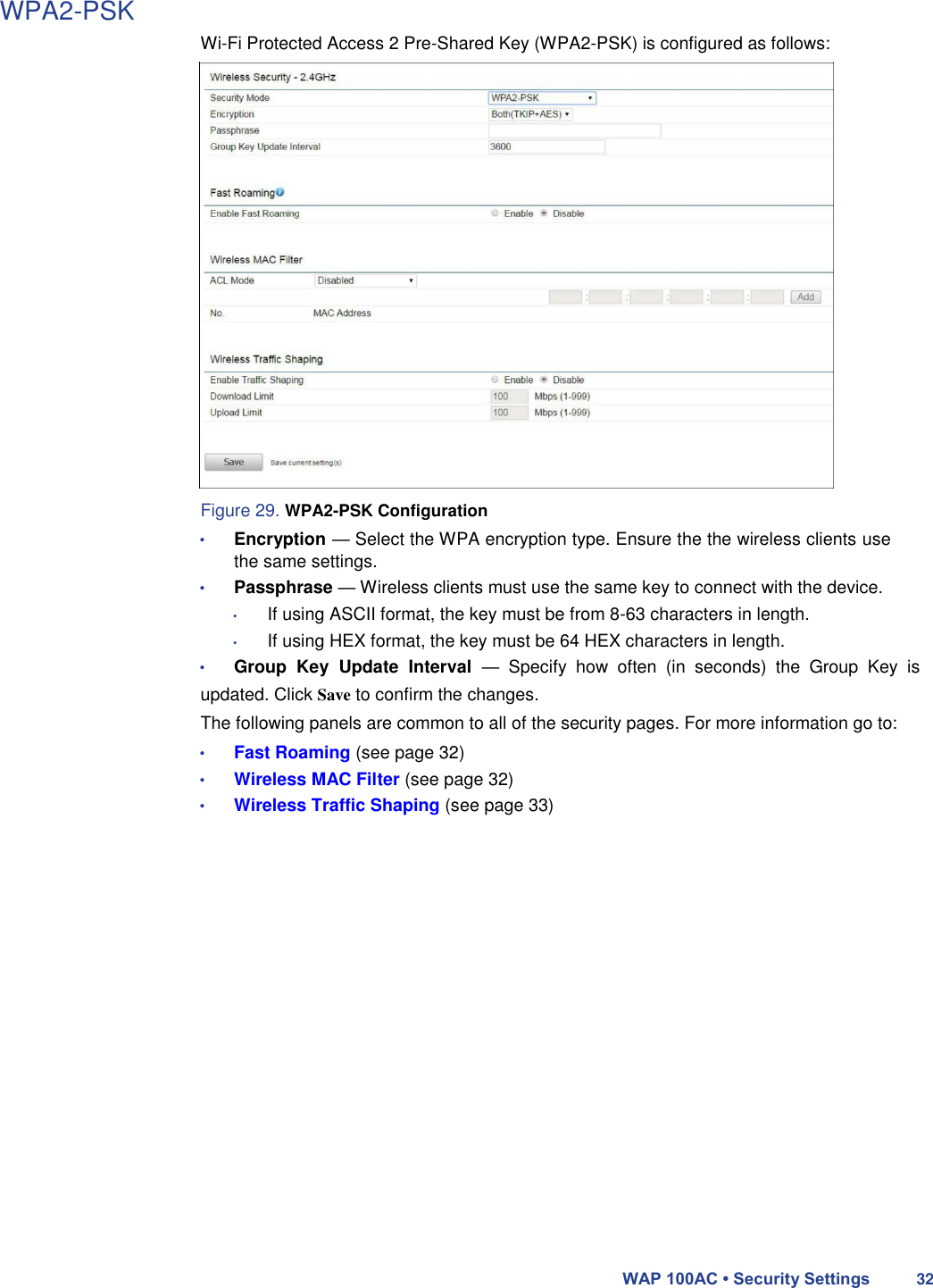 WPA2-PSK  Wi-Fi Protected Access 2 Pre-Shared Key (WPA2-PSK) is configured as follows:                        Figure 29. WPA2-PSK Configuration  • Encryption — Select the WPA encryption type. Ensure the the wireless clients use the same settings.  • Passphrase — Wireless clients must use the same key to connect with the device.  • If using ASCII format, the key must be from 8-63 characters in length.  • If using HEX format, the key must be 64 HEX characters in length.  • Group  Key  Update  Interval  —  Specify  how  often  (in  seconds)  the  Group  Key  is updated. Click Save to confirm the changes.  The following panels are common to all of the security pages. For more information go to:  • Fast Roaming (see page 32)  • Wireless MAC Filter (see page 32)  • Wireless Traffic Shaping (see page 33)                         WAP 100AC • Security Settings 32 