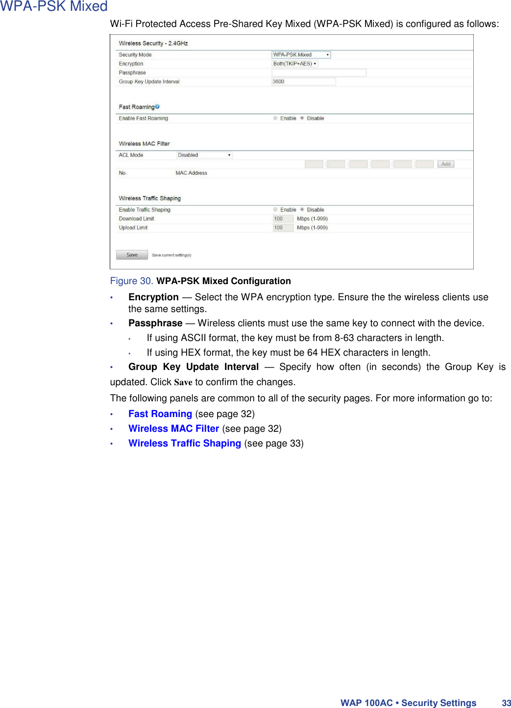 WPA-PSK Mixed  Wi-Fi Protected Access Pre-Shared Key Mixed (WPA-PSK Mixed) is configured as follows:                         Figure 30. WPA-PSK Mixed Configuration  • Encryption — Select the WPA encryption type. Ensure the the wireless clients use the same settings.  • Passphrase — Wireless clients must use the same key to connect with the device.  • If using ASCII format, the key must be from 8-63 characters in length.  • If using HEX format, the key must be 64 HEX characters in length.  • Group  Key  Update  Interval  —  Specify  how  often  (in  seconds)  the  Group  Key  is updated. Click Save to confirm the changes.  The following panels are common to all of the security pages. For more information go to:  • Fast Roaming (see page 32)  • Wireless MAC Filter (see page 32)  • Wireless Traffic Shaping (see page 33)                         WAP 100AC • Security Settings 33 