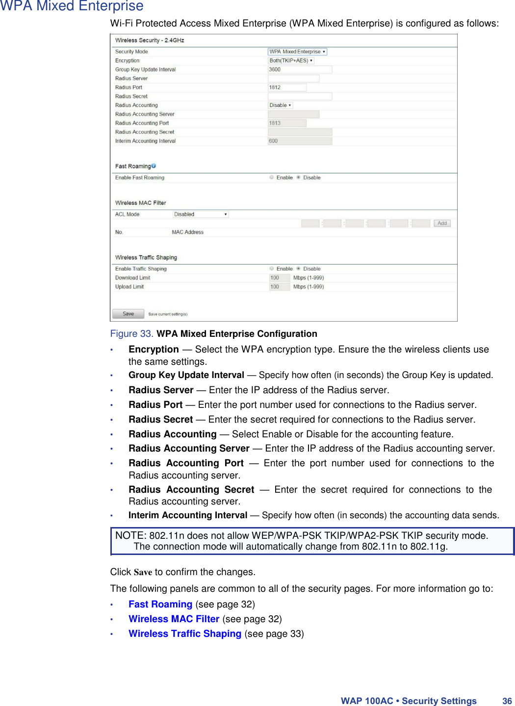 WPA Mixed Enterprise  Wi-Fi Protected Access Mixed Enterprise (WPA Mixed Enterprise) is configured as follows:                              Figure 33. WPA Mixed Enterprise Configuration  • Encryption — Select the WPA encryption type. Ensure the the wireless clients use the same settings.  • Group Key Update Interval — Specify how often (in seconds) the Group Key is updated.  • Radius Server — Enter the IP address of the Radius server.  • Radius Port — Enter the port number used for connections to the Radius server.  • Radius Secret — Enter the secret required for connections to the Radius server.  • Radius Accounting — Select Enable or Disable for the accounting feature.  • Radius Accounting Server — Enter the IP address of the Radius accounting server.  • Radius  Accounting  Port  —  Enter  the  port  number  used  for  connections  to  the Radius accounting server.  • Radius  Accounting  Secret  —  Enter  the  secret  required  for  connections  to  the Radius accounting server.  • Interim Accounting Interval — Specify how often (in seconds) the accounting data sends.  NOTE: 802.11n does not allow WEP/WPA-PSK TKIP/WPA2-PSK TKIP security mode. The connection mode will automatically change from 802.11n to 802.11g.  Click Save to confirm the changes.  The following panels are common to all of the security pages. For more information go to:  • Fast Roaming (see page 32)  • Wireless MAC Filter (see page 32)  • Wireless Traffic Shaping (see page 33)      WAP 100AC • Security Settings 36 